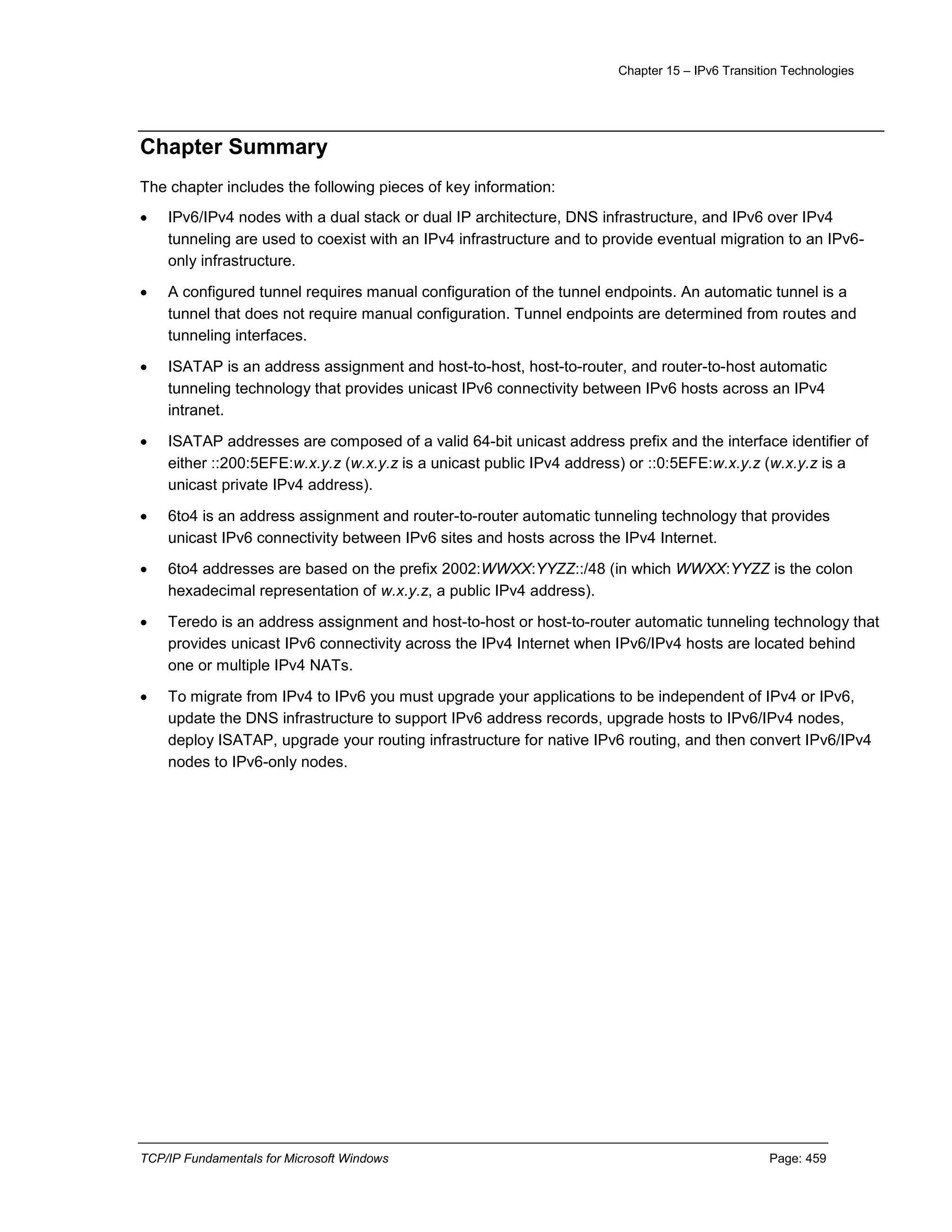 Chapter 15 – IPv6 Transition Technologies
TCP/IP Fundamentals for Microsoft Windows Page: 459
Chapter Summary
The chapter includes the following pieces of key information:
 IPv6/IPv4 nodes with a dual stack or dual IP architecture, DNS infrastructure, and IPv6 over IPv4
tunneling are used to coexist with an IPv4 infrastructure and to provide eventual migration to an IPv6-
only infrastructure.
 A configured tunnel requires manual configuration of the tunnel endpoints. An automatic tunnel is a
tunnel that does not require manual configuration. Tunnel endpoints are determined from routes and
tunneling interfaces.
 ISATAP is an address assignment and host-to-host, host-to-router, and router-to-host automatic
tunneling technology that provides unicast IPv6 connectivity between IPv6 hosts across an IPv4
intranet.
 ISATAP addresses are composed of a valid 64-bit unicast address prefix and the interface identifier of
either ::200:5EFE:w.x.y.z (w.x.y.z is a unicast public IPv4 address) or ::0:5EFE:w.x.y.z (w.x.y.z is a
unicast private IPv4 address).
 6to4 is an address assignment and router-to-router automatic tunneling technology that provides
unicast IPv6 connectivity between IPv6 sites and hosts across the IPv4 Internet.
 6to4 addresses are based on the prefix 2002:WWXX:YYZZ::/48 (in which WWXX:YYZZ is the colon
hexadecimal representation of w.x.y.z, a public IPv4 address).
 Teredo is an address assignment and host-to-host or host-to-router automatic tunneling technology that
provides unicast IPv6 connectivity across the IPv4 Internet when IPv6/IPv4 hosts are located behind
one or multiple IPv4 NATs.
 To migrate from IPv4 to IPv6 you must upgrade your applications to be independent of IPv4 or IPv6,
update the DNS infrastructure to support IPv6 address records, upgrade hosts to IPv6/IPv4 nodes,
deploy ISATAP, upgrade your routing infrastructure for native IPv6 routing, and then convert IPv6/IPv4
nodes to IPv6-only nodes.
 