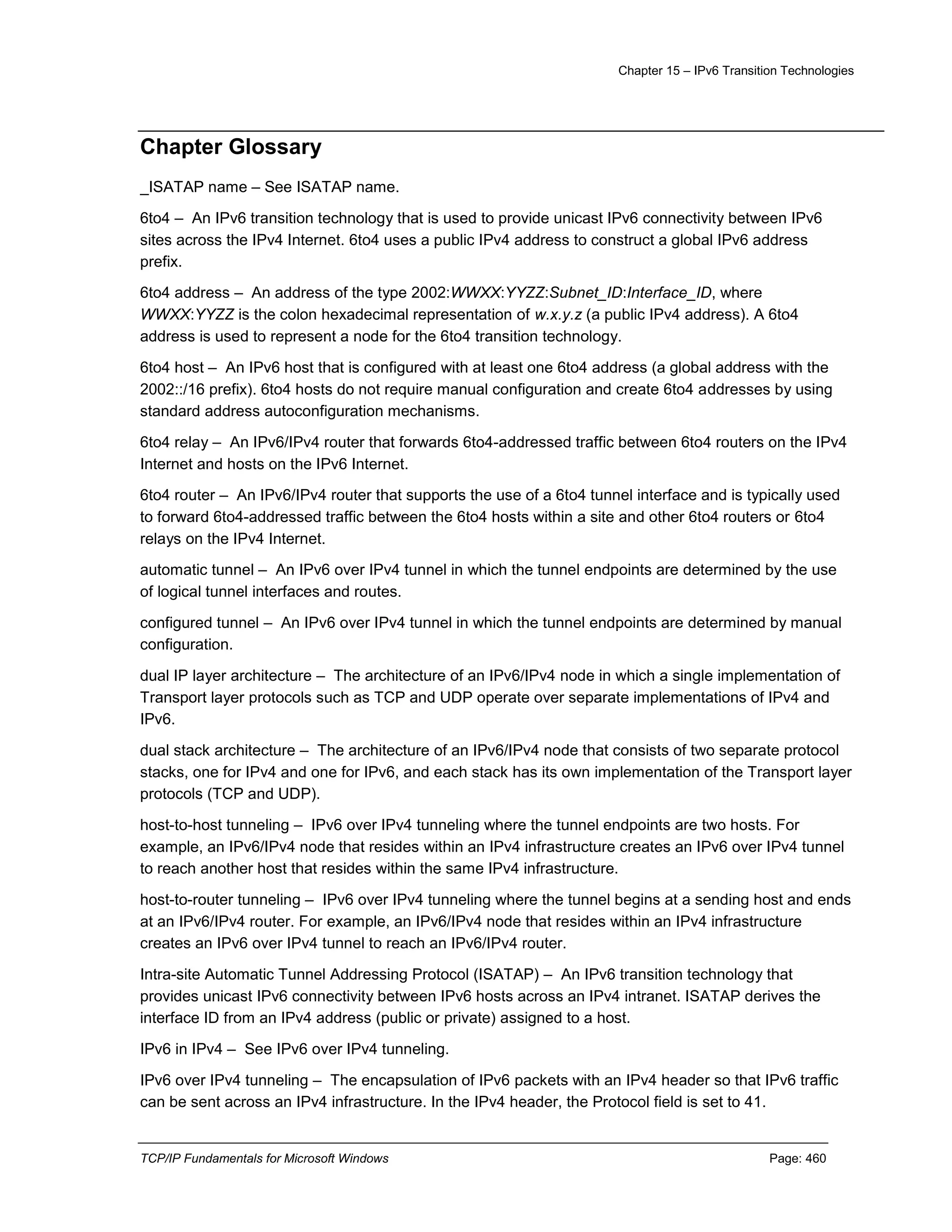 Chapter 15 – IPv6 Transition Technologies
TCP/IP Fundamentals for Microsoft Windows Page: 460
Chapter Glossary
_ISATAP name – See ISATAP name.
6to4 – An IPv6 transition technology that is used to provide unicast IPv6 connectivity between IPv6
sites across the IPv4 Internet. 6to4 uses a public IPv4 address to construct a global IPv6 address
prefix.
6to4 address – An address of the type 2002:WWXX:YYZZ:Subnet_ID:Interface_ID, where
WWXX:YYZZ is the colon hexadecimal representation of w.x.y.z (a public IPv4 address). A 6to4
address is used to represent a node for the 6to4 transition technology.
6to4 host – An IPv6 host that is configured with at least one 6to4 address (a global address with the
2002::/16 prefix). 6to4 hosts do not require manual configuration and create 6to4 addresses by using
standard address autoconfiguration mechanisms.
6to4 relay – An IPv6/IPv4 router that forwards 6to4-addressed traffic between 6to4 routers on the IPv4
Internet and hosts on the IPv6 Internet.
6to4 router – An IPv6/IPv4 router that supports the use of a 6to4 tunnel interface and is typically used
to forward 6to4-addressed traffic between the 6to4 hosts within a site and other 6to4 routers or 6to4
relays on the IPv4 Internet.
automatic tunnel – An IPv6 over IPv4 tunnel in which the tunnel endpoints are determined by the use
of logical tunnel interfaces and routes.
configured tunnel – An IPv6 over IPv4 tunnel in which the tunnel endpoints are determined by manual
configuration.
dual IP layer architecture – The architecture of an IPv6/IPv4 node in which a single implementation of
Transport layer protocols such as TCP and UDP operate over separate implementations of IPv4 and
IPv6.
dual stack architecture – The architecture of an IPv6/IPv4 node that consists of two separate protocol
stacks, one for IPv4 and one for IPv6, and each stack has its own implementation of the Transport layer
protocols (TCP and UDP).
host-to-host tunneling – IPv6 over IPv4 tunneling where the tunnel endpoints are two hosts. For
example, an IPv6/IPv4 node that resides within an IPv4 infrastructure creates an IPv6 over IPv4 tunnel
to reach another host that resides within the same IPv4 infrastructure.
host-to-router tunneling – IPv6 over IPv4 tunneling where the tunnel begins at a sending host and ends
at an IPv6/IPv4 router. For example, an IPv6/IPv4 node that resides within an IPv4 infrastructure
creates an IPv6 over IPv4 tunnel to reach an IPv6/IPv4 router.
Intra-site Automatic Tunnel Addressing Protocol (ISATAP) – An IPv6 transition technology that
provides unicast IPv6 connectivity between IPv6 hosts across an IPv4 intranet. ISATAP derives the
interface ID from an IPv4 address (public or private) assigned to a host.
IPv6 in IPv4 – See IPv6 over IPv4 tunneling.
IPv6 over IPv4 tunneling – The encapsulation of IPv6 packets with an IPv4 header so that IPv6 traffic
can be sent across an IPv4 infrastructure. In the IPv4 header, the Protocol field is set to 41.
 