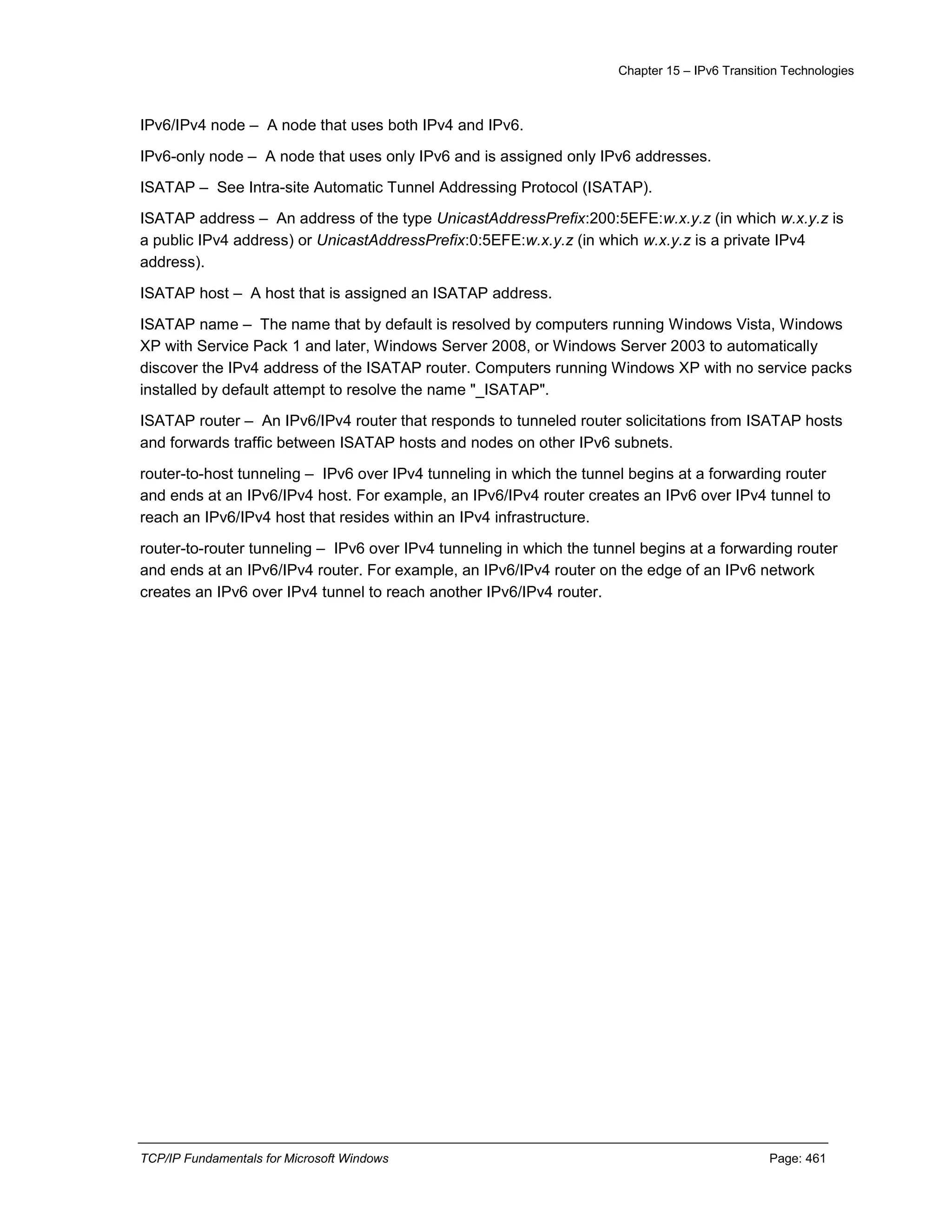 Chapter 15 – IPv6 Transition Technologies
TCP/IP Fundamentals for Microsoft Windows Page: 461
IPv6/IPv4 node – A node that uses both IPv4 and IPv6.
IPv6-only node – A node that uses only IPv6 and is assigned only IPv6 addresses.
ISATAP – See Intra-site Automatic Tunnel Addressing Protocol (ISATAP).
ISATAP address – An address of the type UnicastAddressPrefix:200:5EFE:w.x.y.z (in which w.x.y.z is
a public IPv4 address) or UnicastAddressPrefix:0:5EFE:w.x.y.z (in which w.x.y.z is a private IPv4
address).
ISATAP host – A host that is assigned an ISATAP address.
ISATAP name – The name that by default is resolved by computers running Windows Vista, Windows
XP with Service Pack 1 and later, Windows Server 2008, or Windows Server 2003 to automatically
discover the IPv4 address of the ISATAP router. Computers running Windows XP with no service packs
installed by default attempt to resolve the name "_ISATAP".
ISATAP router – An IPv6/IPv4 router that responds to tunneled router solicitations from ISATAP hosts
and forwards traffic between ISATAP hosts and nodes on other IPv6 subnets.
router-to-host tunneling – IPv6 over IPv4 tunneling in which the tunnel begins at a forwarding router
and ends at an IPv6/IPv4 host. For example, an IPv6/IPv4 router creates an IPv6 over IPv4 tunnel to
reach an IPv6/IPv4 host that resides within an IPv4 infrastructure.
router-to-router tunneling – IPv6 over IPv4 tunneling in which the tunnel begins at a forwarding router
and ends at an IPv6/IPv4 router. For example, an IPv6/IPv4 router on the edge of an IPv6 network
creates an IPv6 over IPv4 tunnel to reach another IPv6/IPv4 router.
 