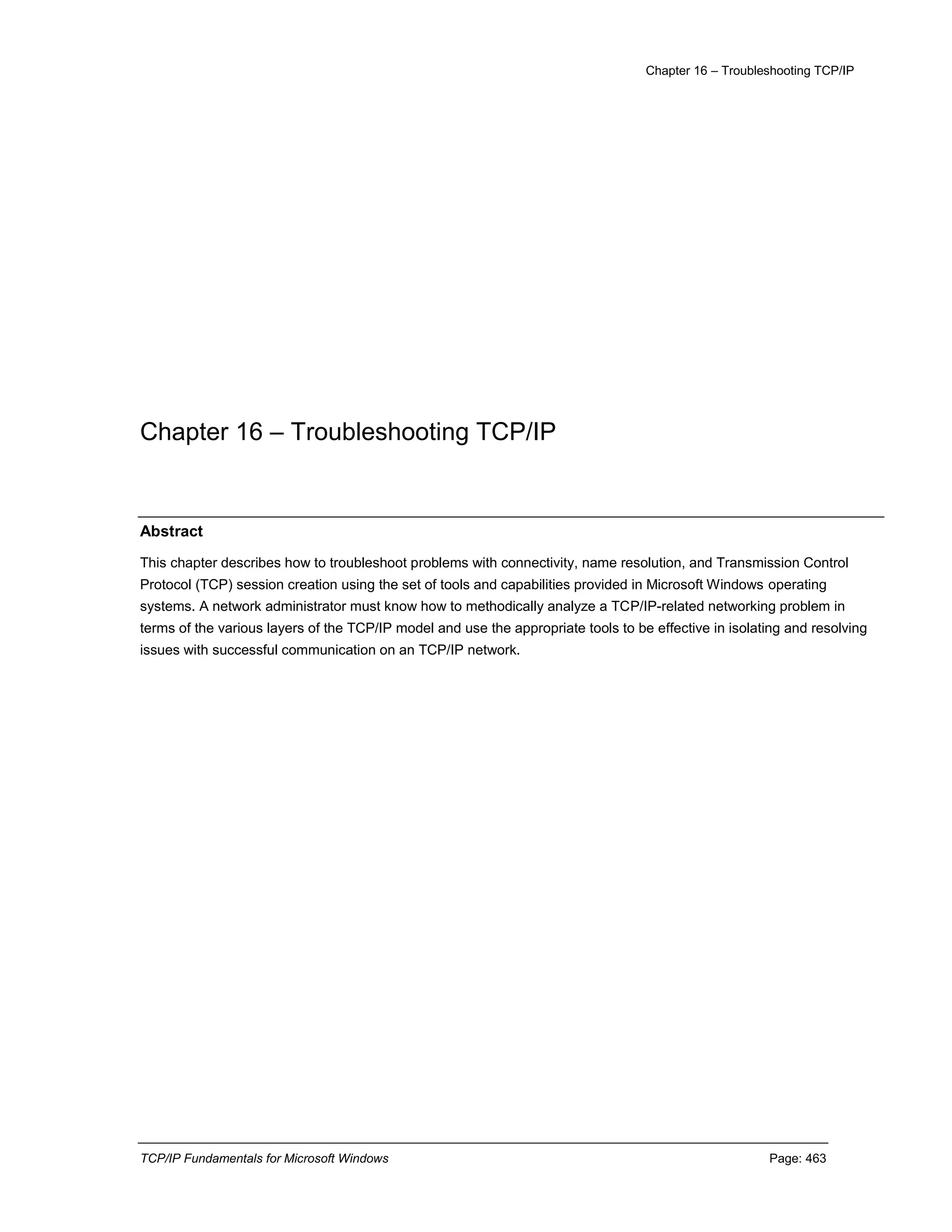 Chapter 16 – Troubleshooting TCP/IP
TCP/IP Fundamentals for Microsoft Windows Page: 463
Chapter 16 – Troubleshooting TCP/IP
Abstract
This chapter describes how to troubleshoot problems with connectivity, name resolution, and Transmission Control
Protocol (TCP) session creation using the set of tools and capabilities provided in Microsoft Windows operating
systems. A network administrator must know how to methodically analyze a TCP/IP-related networking problem in
terms of the various layers of the TCP/IP model and use the appropriate tools to be effective in isolating and resolving
issues with successful communication on an TCP/IP network.
 