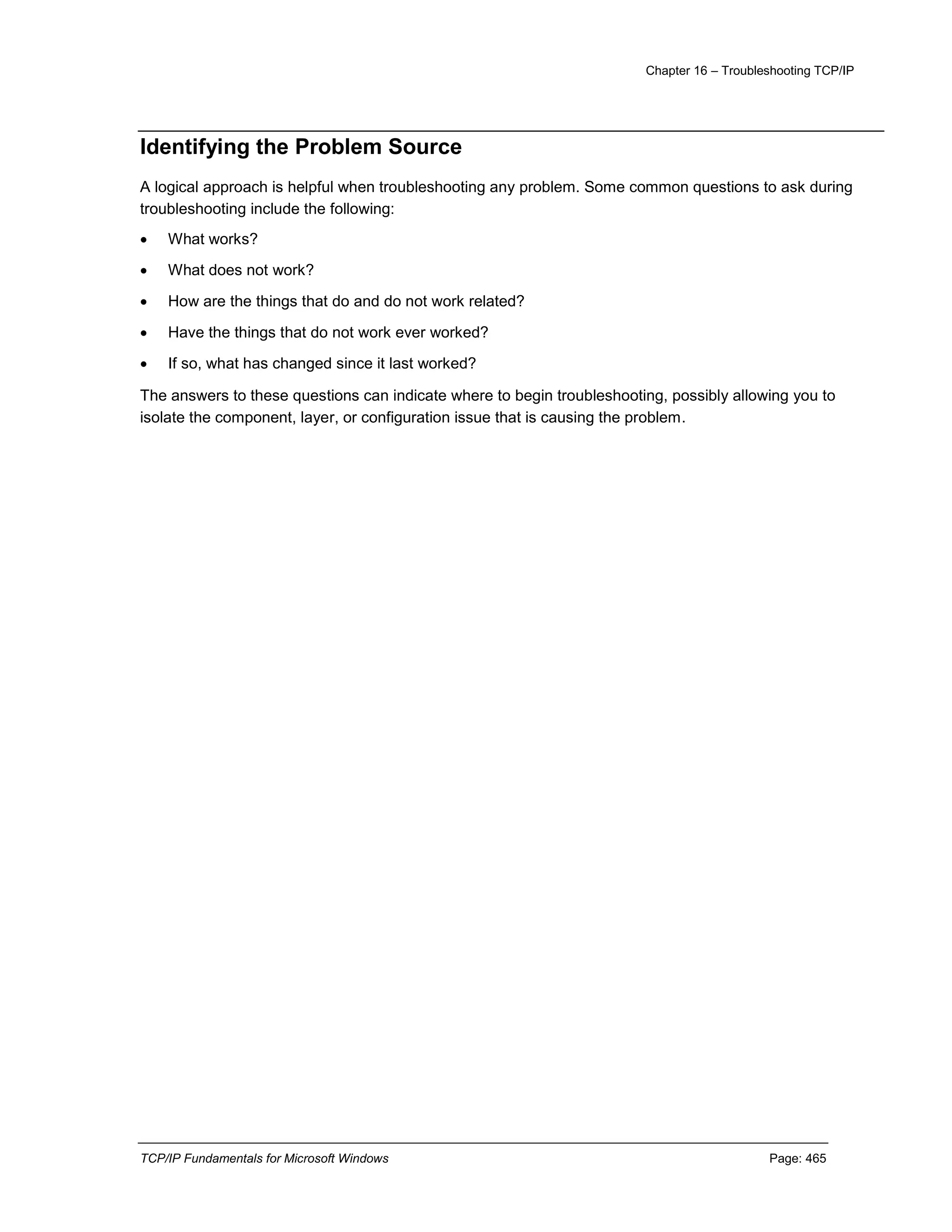 Chapter 16 – Troubleshooting TCP/IP
TCP/IP Fundamentals for Microsoft Windows Page: 465
Identifying the Problem Source
A logical approach is helpful when troubleshooting any problem. Some common questions to ask during
troubleshooting include the following:
 What works?
 What does not work?
 How are the things that do and do not work related?
 Have the things that do not work ever worked?
 If so, what has changed since it last worked?
The answers to these questions can indicate where to begin troubleshooting, possibly allowing you to
isolate the component, layer, or configuration issue that is causing the problem.
 