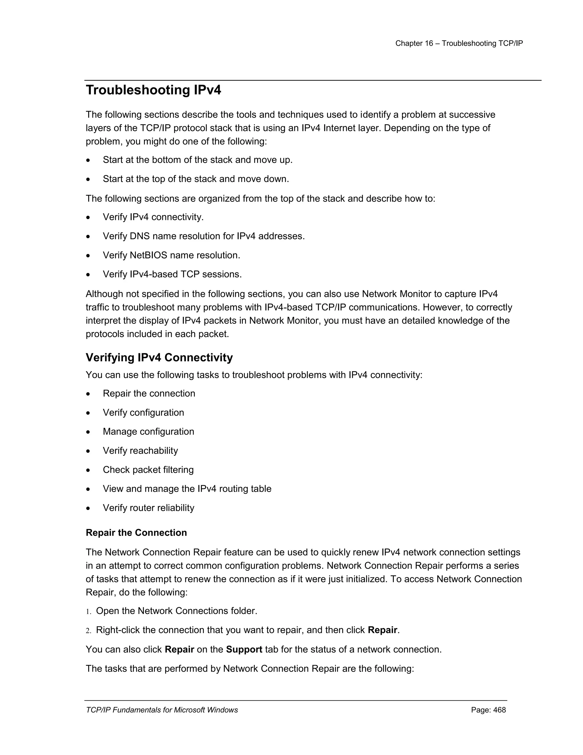 Chapter 16 – Troubleshooting TCP/IP
TCP/IP Fundamentals for Microsoft Windows Page: 468
Troubleshooting IPv4
The following sections describe the tools and techniques used to identify a problem at successive
layers of the TCP/IP protocol stack that is using an IPv4 Internet layer. Depending on the type of
problem, you might do one of the following:
 Start at the bottom of the stack and move up.
 Start at the top of the stack and move down.
The following sections are organized from the top of the stack and describe how to:
 Verify IPv4 connectivity.
 Verify DNS name resolution for IPv4 addresses.
 Verify NetBIOS name resolution.
 Verify IPv4-based TCP sessions.
Although not specified in the following sections, you can also use Network Monitor to capture IPv4
traffic to troubleshoot many problems with IPv4-based TCP/IP communications. However, to correctly
interpret the display of IPv4 packets in Network Monitor, you must have an detailed knowledge of the
protocols included in each packet.
Verifying IPv4 Connectivity
You can use the following tasks to troubleshoot problems with IPv4 connectivity:
 Repair the connection
 Verify configuration
 Manage configuration
 Verify reachability
 Check packet filtering
 View and manage the IPv4 routing table
 Verify router reliability
Repair the Connection
The Network Connection Repair feature can be used to quickly renew IPv4 network connection settings
in an attempt to correct common configuration problems. Network Connection Repair performs a series
of tasks that attempt to renew the connection as if it were just initialized. To access Network Connection
Repair, do the following:
1. Open the Network Connections folder.
2. Right-click the connection that you want to repair, and then click Repair.
You can also click Repair on the Support tab for the status of a network connection.
The tasks that are performed by Network Connection Repair are the following:
 