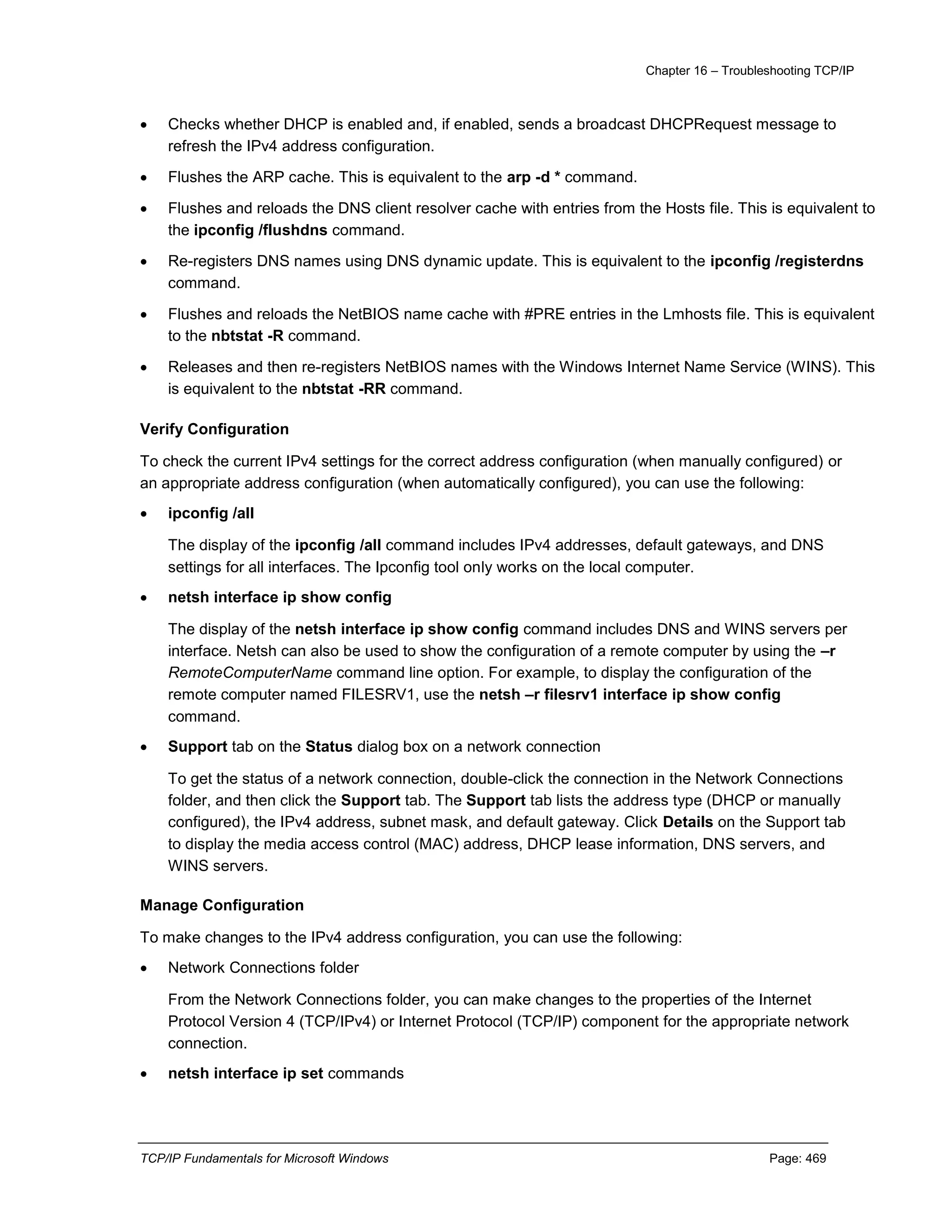 Chapter 16 – Troubleshooting TCP/IP
TCP/IP Fundamentals for Microsoft Windows Page: 469
 Checks whether DHCP is enabled and, if enabled, sends a broadcast DHCPRequest message to
refresh the IPv4 address configuration.
 Flushes the ARP cache. This is equivalent to the arp -d * command.
 Flushes and reloads the DNS client resolver cache with entries from the Hosts file. This is equivalent to
the ipconfig /flushdns command.
 Re-registers DNS names using DNS dynamic update. This is equivalent to the ipconfig /registerdns
command.
 Flushes and reloads the NetBIOS name cache with #PRE entries in the Lmhosts file. This is equivalent
to the nbtstat -R command.
 Releases and then re-registers NetBIOS names with the Windows Internet Name Service (WINS). This
is equivalent to the nbtstat -RR command.
Verify Configuration
To check the current IPv4 settings for the correct address configuration (when manually configured) or
an appropriate address configuration (when automatically configured), you can use the following:
 ipconfig /all
The display of the ipconfig /all command includes IPv4 addresses, default gateways, and DNS
settings for all interfaces. The Ipconfig tool only works on the local computer.
 netsh interface ip show config
The display of the netsh interface ip show config command includes DNS and WINS servers per
interface. Netsh can also be used to show the configuration of a remote computer by using the –r
RemoteComputerName command line option. For example, to display the configuration of the
remote computer named FILESRV1, use the netsh –r filesrv1 interface ip show config
command.
 Support tab on the Status dialog box on a network connection
To get the status of a network connection, double-click the connection in the Network Connections
folder, and then click the Support tab. The Support tab lists the address type (DHCP or manually
configured), the IPv4 address, subnet mask, and default gateway. Click Details on the Support tab
to display the media access control (MAC) address, DHCP lease information, DNS servers, and
WINS servers.
Manage Configuration
To make changes to the IPv4 address configuration, you can use the following:
 Network Connections folder
From the Network Connections folder, you can make changes to the properties of the Internet
Protocol Version 4 (TCP/IPv4) or Internet Protocol (TCP/IP) component for the appropriate network
connection.
 netsh interface ip set commands
 