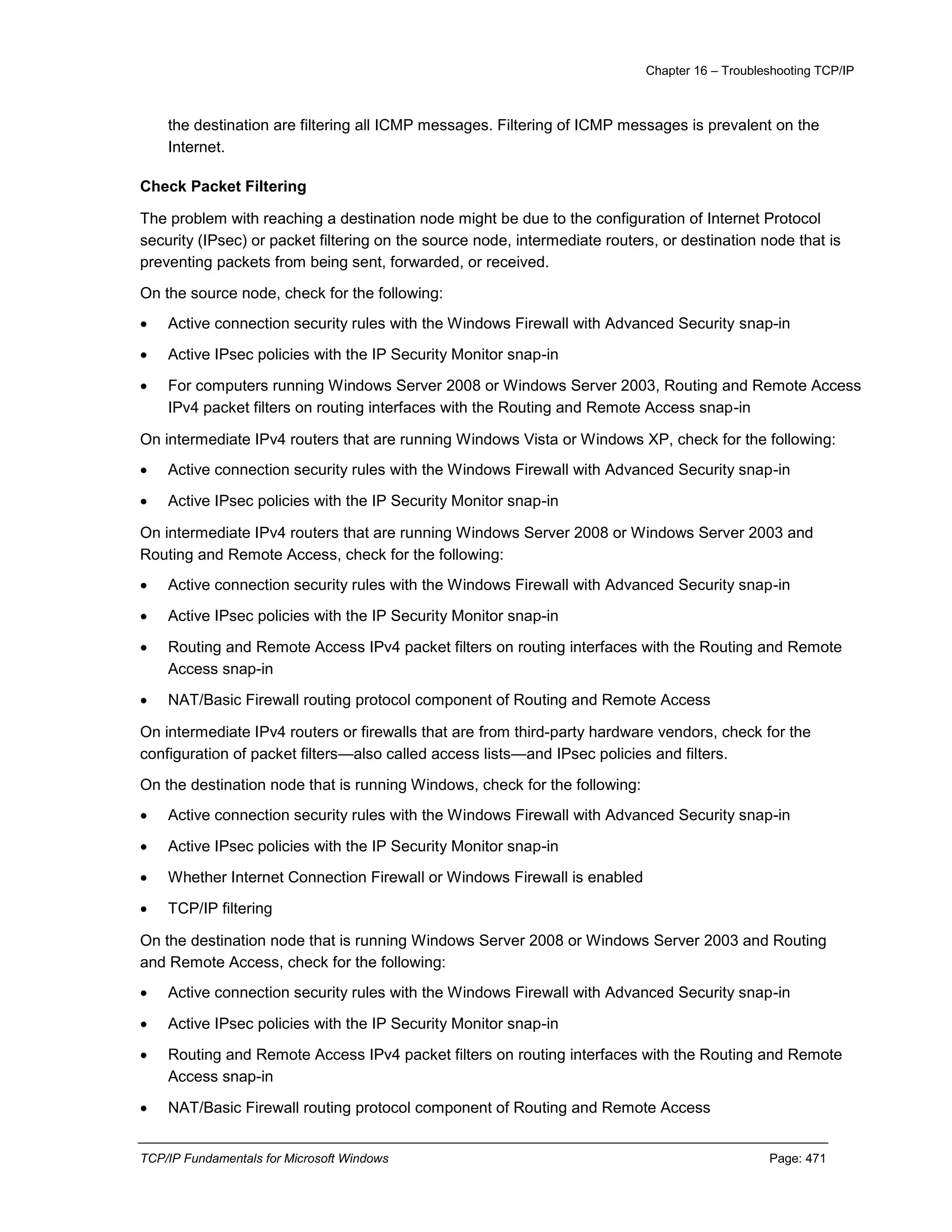 Chapter 16 – Troubleshooting TCP/IP
TCP/IP Fundamentals for Microsoft Windows Page: 471
the destination are filtering all ICMP messages. Filtering of ICMP messages is prevalent on the
Internet.
Check Packet Filtering
The problem with reaching a destination node might be due to the configuration of Internet Protocol
security (IPsec) or packet filtering on the source node, intermediate routers, or destination node that is
preventing packets from being sent, forwarded, or received.
On the source node, check for the following:
 Active connection security rules with the Windows Firewall with Advanced Security snap-in
 Active IPsec policies with the IP Security Monitor snap-in
 For computers running Windows Server 2008 or Windows Server 2003, Routing and Remote Access
IPv4 packet filters on routing interfaces with the Routing and Remote Access snap-in
On intermediate IPv4 routers that are running Windows Vista or Windows XP, check for the following:
 Active connection security rules with the Windows Firewall with Advanced Security snap-in
 Active IPsec policies with the IP Security Monitor snap-in
On intermediate IPv4 routers that are running Windows Server 2008 or Windows Server 2003 and
Routing and Remote Access, check for the following:
 Active connection security rules with the Windows Firewall with Advanced Security snap-in
 Active IPsec policies with the IP Security Monitor snap-in
 Routing and Remote Access IPv4 packet filters on routing interfaces with the Routing and Remote
Access snap-in
 NAT/Basic Firewall routing protocol component of Routing and Remote Access
On intermediate IPv4 routers or firewalls that are from third-party hardware vendors, check for the
configuration of packet filters—also called access lists—and IPsec policies and filters.
On the destination node that is running Windows, check for the following:
 Active connection security rules with the Windows Firewall with Advanced Security snap-in
 Active IPsec policies with the IP Security Monitor snap-in
 Whether Internet Connection Firewall or Windows Firewall is enabled
 TCP/IP filtering
On the destination node that is running Windows Server 2008 or Windows Server 2003 and Routing
and Remote Access, check for the following:
 Active connection security rules with the Windows Firewall with Advanced Security snap-in
 Active IPsec policies with the IP Security Monitor snap-in
 Routing and Remote Access IPv4 packet filters on routing interfaces with the Routing and Remote
Access snap-in
 NAT/Basic Firewall routing protocol component of Routing and Remote Access
 