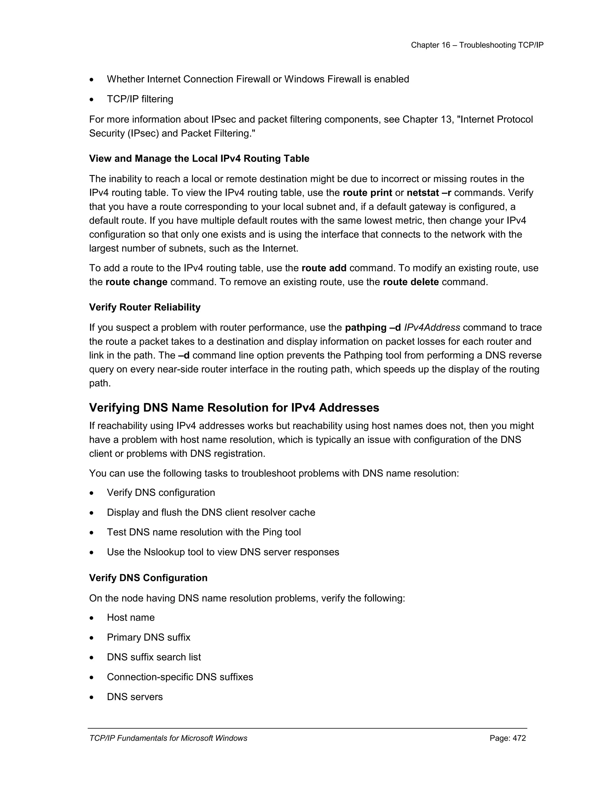 Chapter 16 – Troubleshooting TCP/IP
TCP/IP Fundamentals for Microsoft Windows Page: 472
 Whether Internet Connection Firewall or Windows Firewall is enabled
 TCP/IP filtering
For more information about IPsec and packet filtering components, see Chapter 13, "Internet Protocol
Security (IPsec) and Packet Filtering."
View and Manage the Local IPv4 Routing Table
The inability to reach a local or remote destination might be due to incorrect or missing routes in the
IPv4 routing table. To view the IPv4 routing table, use the route print or netstat –r commands. Ve