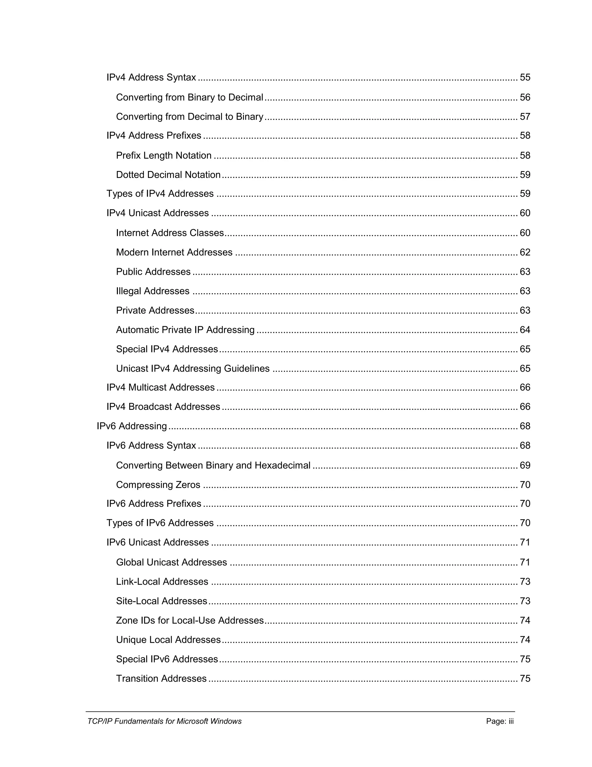 TCP/IP Fundamentals for Microsoft Windows Page: iii
IPv4 Address Syntax ........................................................................................................................ 55
Converting from Binary to Decimal............................................................................................... 56
Converting from Decimal to Binary............................................................................................... 57
IPv4 Address Prefixes ...................................................................................................................... 58
Prefix Length Notation .................................................................................................................. 58
Dotted Decimal Notation............................................................................................................... 59
Types of IPv4 Addresses ................................................................................................................. 59
IPv4 Unicast Addresses ................................................................................................................... 60
Internet Address Classes.............................................................................................................. 60
Modern Internet Addresses .......................................................................................................... 62
Public Addresses .......................................................................................................................... 63
Illegal Addresses .......................................................................................................................... 63
Private Addresses......................................................................................................................... 63
Automatic Private IP Addressing .................................................................................................. 64
Special IPv4 Addresses................................................................................................................ 65
Unicast IPv4 Addressing Guidelines ............................................................................................ 65
IPv4 Multicast Addresses................................................................................................................. 66
IPv4 Broadcast Addresses............................................................................................................... 66
IPv6 Addressing................................................................................................................................... 68
IPv6 Address Syntax ........................................................................................................................ 68
Converting Between Binary and Hexadecimal ............................................................................. 69
Compressing Zeros ...................................................................................................................... 70
IPv6 Address Prefixes ...................................................................................................................... 70
Types of IPv6 Addresses ................................................................................................................. 70
IPv6 Unicast Addresses ................................................................................................................... 71
Global Unicast Addresses ............................................................................................................ 71
Link-Local Addresses ................................................................................................................... 73
Site-Local Addresses.................................................................................................................... 73
Zone IDs for Local-Use Addresses............................................................................................... 74
Unique Local Addresses............................................................................................................... 74
Special IPv6 Addresses................................................................................................................ 75
Transition Addresses .................................................................................................................... 75
 