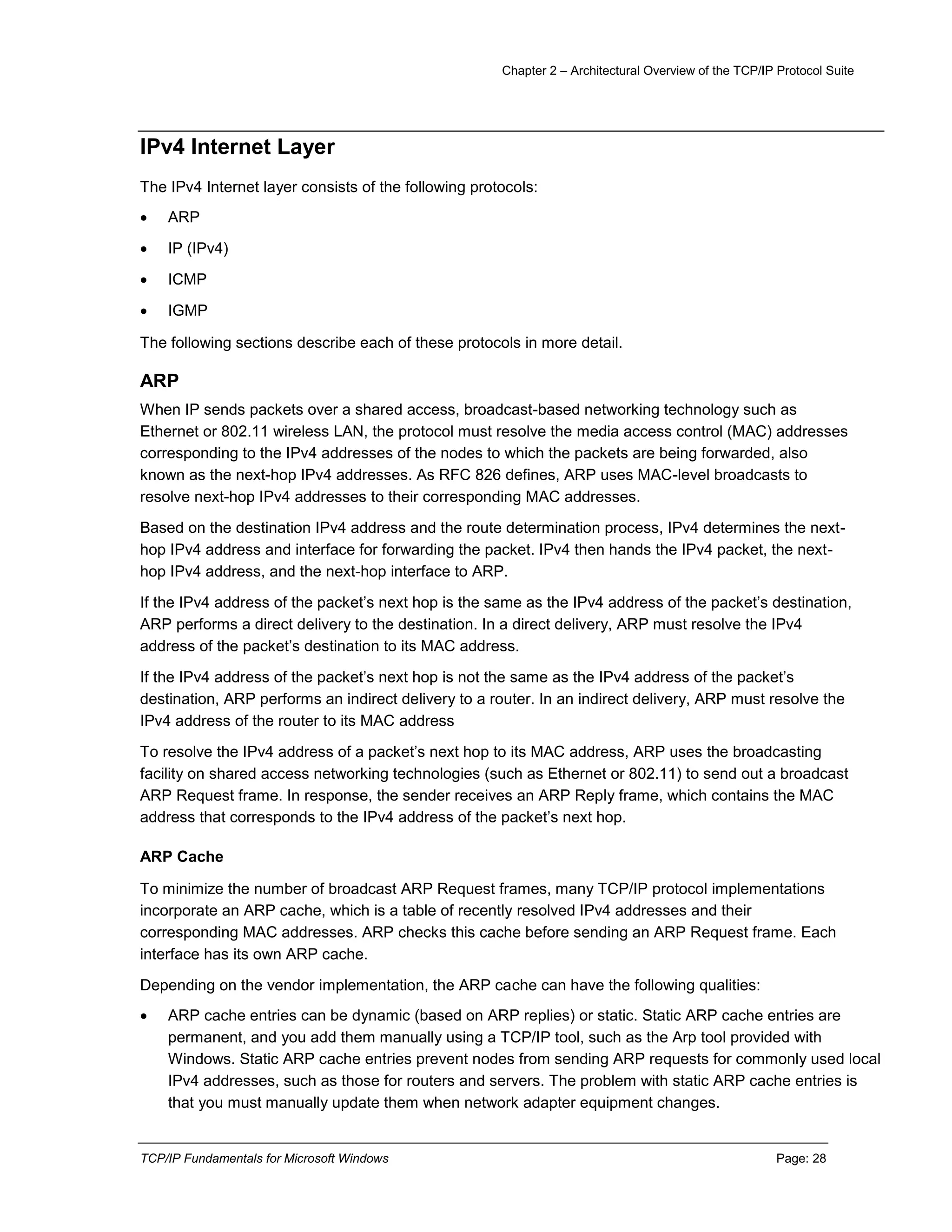 Chapter 2 – Architectural Overview of the TCP/IP Protocol Suite
TCP/IP Fundamentals for Microsoft Windows Page: 28
IPv4 Internet Layer
The IPv4 Internet layer consists of the following protocols:
 ARP
 IP (IPv4)
 ICMP
 IGMP
The following sections describe each of these protocols in more detail.
ARP
When IP sends packets over a shared access, broadcast-based networking technology such as
Ethernet or 802.11 wireless LAN, the protocol must resolve the media access control (MAC) addresses
corresponding to the IPv4 addresses of the nodes to which the packets are being forwarded, also
known as the next-hop IPv4 addresses. As RFC 826 defines, ARP uses MAC-level broadcasts to
resolve next-hop IPv4 addresses to their corresponding MAC addresses.
Based on the destination IPv4 address and the route determination process, IPv4 determines the next-
hop IPv4 address and interface for forwarding the packet. IPv4 then hands the IPv4 packet, the next-
hop IPv4 address, and the next-hop interface to ARP.
If the IPv4 address of the packet’s next hop is the same as the IPv4 address of the packet’s destination,
ARP performs a direct delivery to the destination. In a direct delivery, ARP must resolve the IPv4
address of the packet’s destination to its MAC address.
If the IPv4 address of the packet’s next hop is not the same as the IPv4 address of the packet’s
destination, ARP performs an indirect delivery to a router. In an indirect delivery, ARP must resolve the
IPv4 address of the router to its MAC address
To resolve the IPv4 address of a packet’s next hop to its MAC address, ARP uses the broadcasting
facility on shared access networking technologies (such as Ethernet or 802.11) to send out a broadcast
ARP Request frame. In response, the sender receives an ARP Reply frame, which contains the MAC
address that corresponds to the IPv4 address of the packet’s next hop.
ARP Cache
To minimize the number of broadcast ARP Request frames, many TCP/IP protocol implementations
incorporate an ARP cache, which is a table of recently resolved IPv4 addresses and their
corresponding MAC addresses. ARP checks this cache before sending an ARP Request frame. Each
interface has its own ARP cache.
Depending on the vendor implementation, the ARP cache can have the following qualities:
 ARP cache entries can be dynamic (based on ARP replies) or static. Static ARP cache entries are
permanent, and you add them manually using a TCP/IP tool, such as the Arp tool provided with
Windows. Static ARP cache entries prevent nodes from sending ARP requests for commonly used local
IPv4 addresses, such as those for routers and servers. The problem with static ARP cache entries is
that you must manually update them when network adapter equipment changes.
 