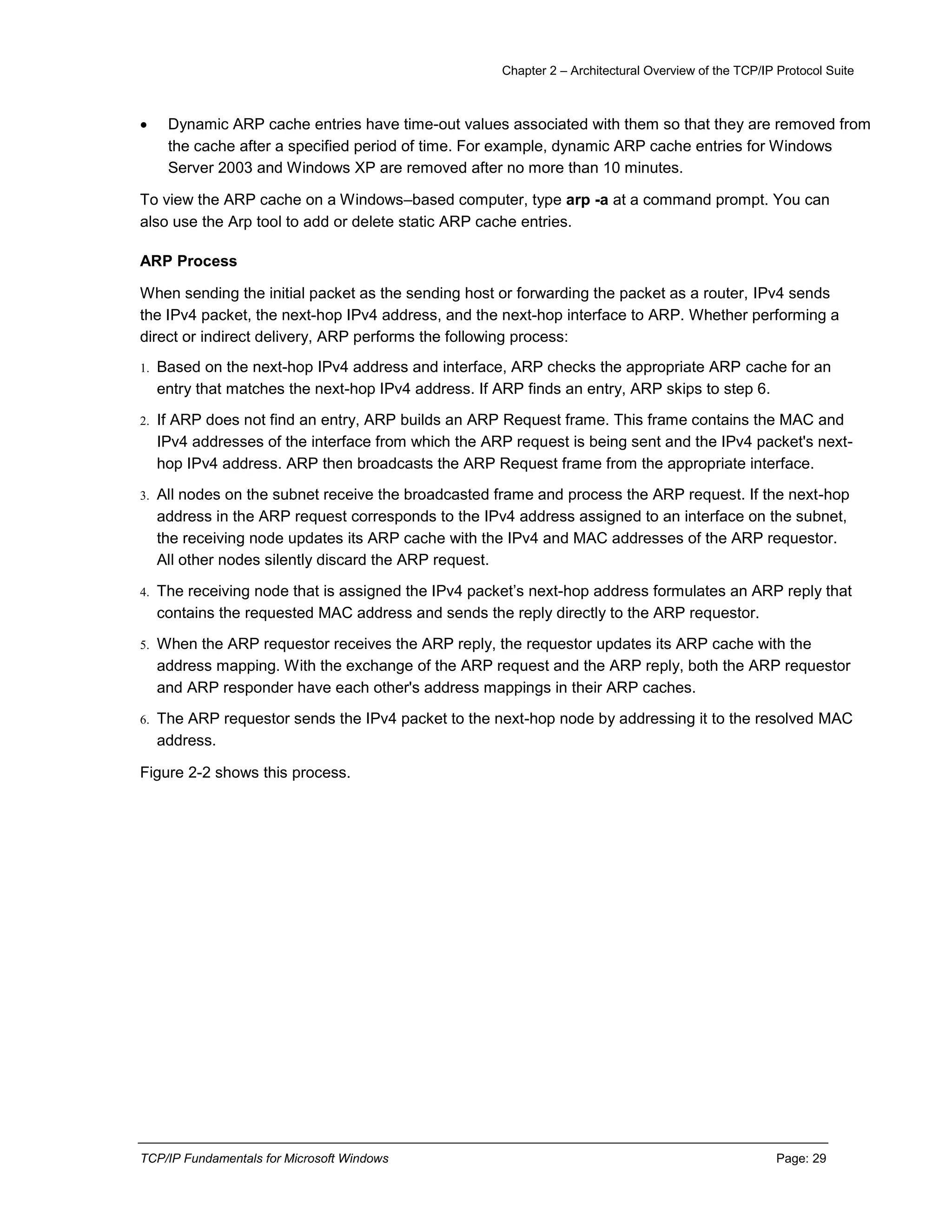 Chapter 2 – Architectural Overview of the TCP/IP Protocol Suite
TCP/IP Fundamentals for Microsoft Windows Page: 29
 Dynamic ARP cache entries have time-out values associated with them so that they are removed from
the cache after a specified period of time. For example, dynamic ARP cache entries for Windows
Server 2003 and Windows XP are removed after no more than 10 minutes.
To view the ARP cache on a Windows–based computer, type arp -a at a command prompt. You can
also use the Arp tool to add or delete static ARP cache entries.
ARP Process
When sending the initial packet as the sending host or forwarding the packet as a router, IPv4 sends
the IPv4 packet, the next-hop IPv4 address, and the next-hop interface to ARP. Whether performing a
direct or indirect delivery, ARP performs the following process:
1. Based on the next-hop IPv4 address and interface, ARP checks the appropriate ARP cache for an
entry that matches the next-hop IPv4 address. If ARP finds an entry, ARP skips to step 6.
2. If ARP does not find an entry, ARP builds an ARP Request frame. This frame contains the MAC and
IPv4 addresses of the interface from which the ARP request is being sent and the IPv4 packet's next-
hop IPv4 address. ARP then broadcasts the ARP Request frame from the appropriate interface.
3. All nodes on the subnet receive the broadcasted frame and process the ARP request. If the next-hop
address in the ARP request corresponds to the IPv4 address assigned to an interface on the subnet,
the receiving node updates its ARP cache with the IPv4 and MAC addresses of the ARP requestor.
All other nodes silently discard the ARP request.
4. The receiving node that is assigned the IPv4 packet’s next-hop address formulates an ARP reply that
contains the requested MAC address and sends the reply directly to the ARP requestor.
5. When the ARP requestor receives the ARP reply, the requestor updates its ARP cache with the
address mapping. With the exchange of the ARP request and the ARP reply, both the ARP requestor
and ARP responder have each other's address mappings in their ARP caches.
6. The ARP requestor sends the IPv4 packet to the next-hop node by addressing it to the resolved MAC
address.
Figure 2-2 shows this process.
 