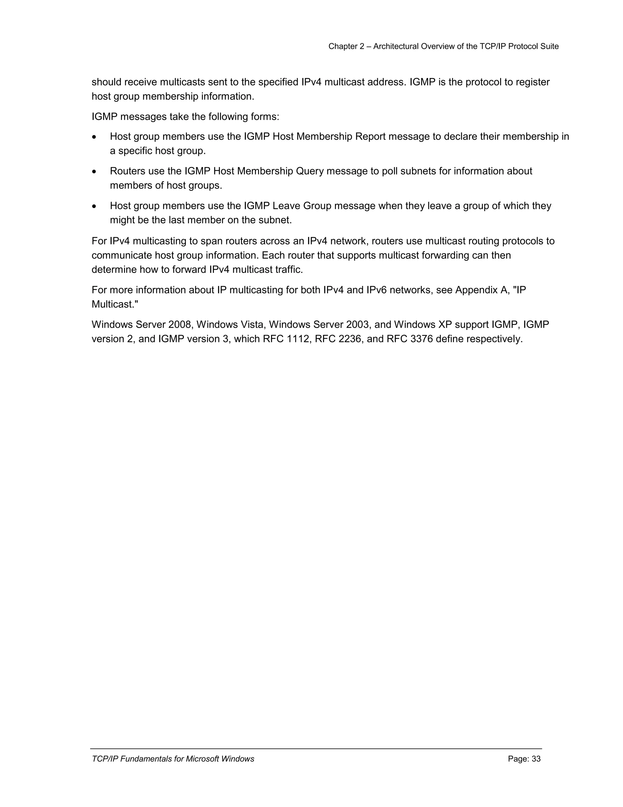 Chapter 2 – Architectural Overview of the TCP/IP Protocol Suite
TCP/IP Fundamentals for Microsoft Windows Page: 33
should receive multicasts sent to the specified IPv4 multicast address. IGMP is the protocol to register
host group membership information.
IGMP messages take the following forms:
 Host group members use the IGMP Host Membership Report message to declare their membership in
a specific host group.
 Routers use the IGMP Host Membership Query message to poll subnets for information about
members of host groups.
 Host group members use the IGMP Leave Group message when they leave a group of which they
might be the last member on the subnet.
For IPv4 multicasting to span routers across an IPv4 network, routers use multicast routing protocols to
communicate host group information. Each router that supports multicast forwarding can then
determine how to forward IPv4 multicast traffic.
For more information about IP multicasting for both IPv4 and IPv6 networks, see Appendix A, "IP
Multicast."
Windows Server 2008, Windows Vista, Windows Server 2003, and Windows XP support IGMP, IGMP
version 2, and IGMP version 3, which RFC 1112, RFC 2236, and RFC 3376 define respectively.
 