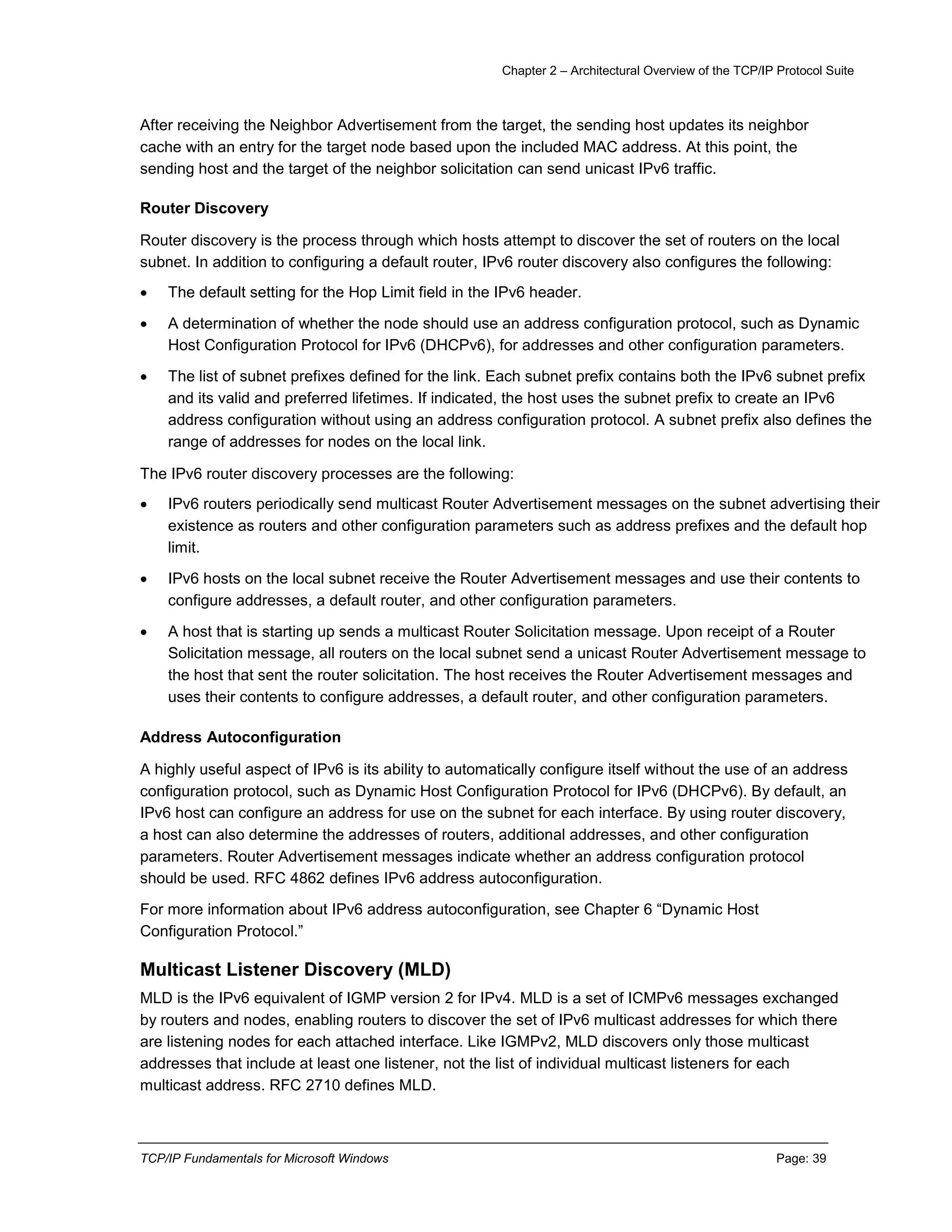Chapter 2 – Architectural Overview of the TCP/IP Protocol Suite
TCP/IP Fundamentals for Microsoft Windows Page: 39
After receiving the Neighbor Advertisement from the target, the sending host updates its neighbor
cache with an entry for the target node based upon the included MAC address. At this point, the
sending host and the target of the neighbor solicitation can send unicast IPv6 traffic.
Router Discovery
Router discovery is the process through which hosts attempt to discover the set of routers on the local
subnet. In addition to configuring a default router, IPv6 router discovery also configures the following:
 The default setting for the Hop Limit field in the IPv6 header.
 A determination of whether the node should use an address configuration protocol, such as Dynamic
Host Configuration Protocol for IPv6 (DHCPv6), for addresses and other configuration parameters.
 The list of subnet prefixes defined for the link. Each subnet prefix contains both the IPv6 subnet prefix
and its valid and preferred lifetimes. If indicated, the host uses the subnet prefix to create an IPv6
address configuration without using an address configuration protocol. A subnet prefix also defines the
range of addresses for nodes on the local link.
The IPv6 router discovery processes are the following:
 IPv6 routers periodically send multicast Router Advertisement messages on the subnet advertising their
existence as routers and other configuration parameters such as address prefixes and the default hop
limit.
 IPv6 hosts on the local subnet receive the Router Advertisement messages and use their contents to
configure addresses, a default router, and other configuration parameters.
 A host that is starting up sends a multicast Router Solicitation message. Upon receipt of a Router
Solicitation message, all routers on the local subnet send a unicast Router Advertisement message to
the host that sent the router solicitation. The host receives the Router Advertisement messages and
uses their contents to configure addresses, a default router, and other configuration parameters.
Address Autoconfiguration
A highly useful aspect of IPv6 is its ability to automatically configure itself without the use of an address
configuration protocol, such as Dynamic Host Configuration Protocol for IPv6 (DHCPv6). By default, an
IPv6 host can configure an address for use on the subnet for each interface. By using router discovery,
a host can also determine the addresses of routers, additional addresses, and other configuration
parameters. Router Advertisement messages indicate whether an address configuration protocol
should be used. RFC 4862 defines IPv6 address autoconfiguration.
For more information about IPv6 address autoconfiguration, see Chapter 6 “Dynamic Host
Configuration Protocol.”
Multicast Listener Discovery (MLD)
MLD is the IPv6 equivalent of IGMP version 2 for IPv4. MLD is a set of ICMPv6 messages exchanged
by routers and nodes, enabling routers to discover the set of IPv6 multicast addresses for which there
are listening nodes for each attached interface. Like IGMPv2, MLD discovers only those multicast
addresses that include at least one listener, not the list of individual multicast listeners for each
multicast address. RFC 2710 defines MLD.
 