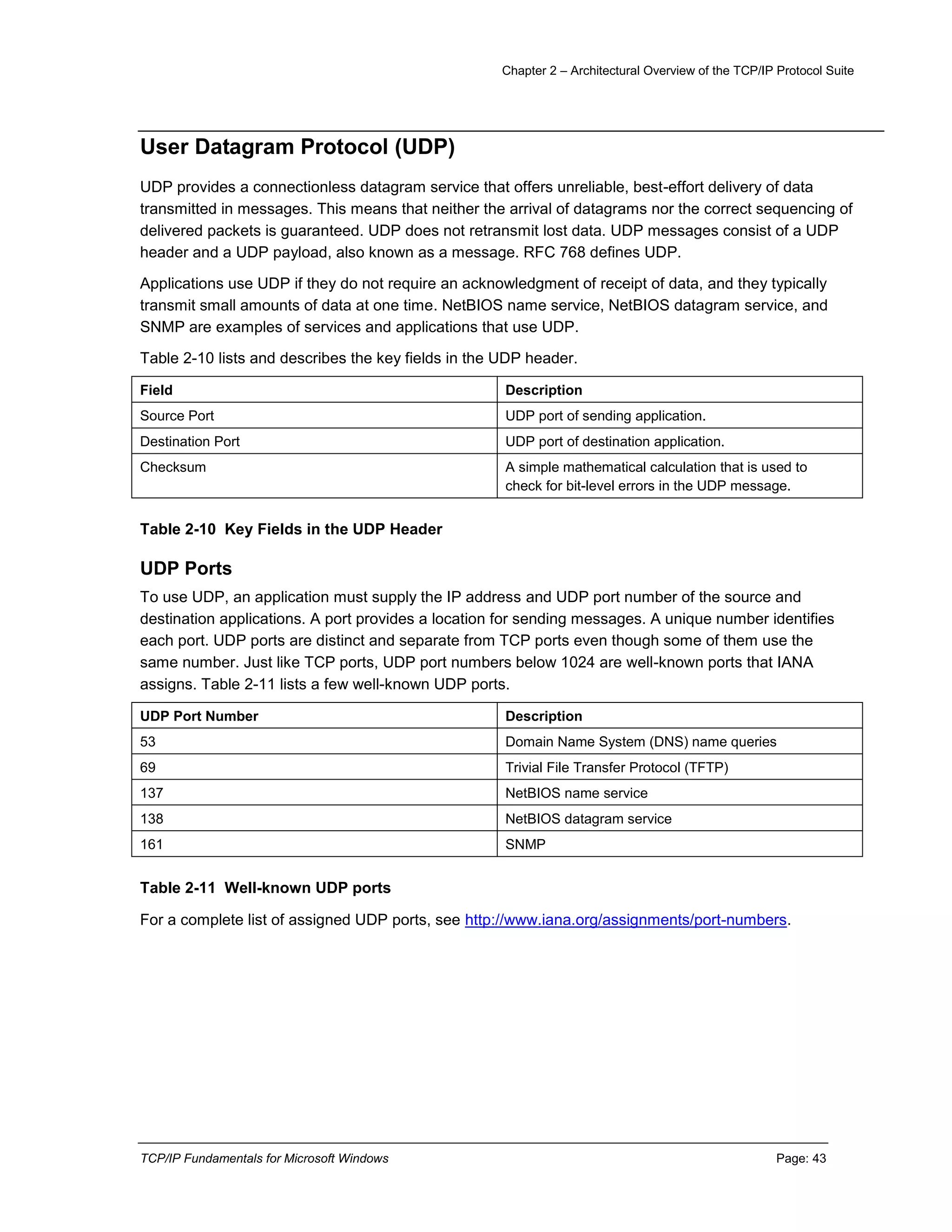 Chapter 2 – Architectural Overview of the TCP/IP Protocol Suite
TCP/IP Fundamentals for Microsoft Windows Page: 43
User Datagram Protocol (UDP)
UDP provides a connectionless datagram service that offers unreliable, best-effort delivery of data
transmitted in messages. This means that neither the arrival of datagrams nor the correct sequencing of
delivered packets is guaranteed. UDP does not retransmit lost data. UDP messages consist of a UDP
header and a UDP payload, also known as a message. RFC 768 defines UDP.
Applications use UDP if they do not require an acknowledgment of receipt of data, and they typically
transmit small amounts of data at one time. NetBIOS name service, NetBIOS datagram service, and
SNMP are examples of services and applications that use UDP.
Table 2-10 lists and describes the key fields in the UDP header.
Field Description
Source Port UDP port of sending application.
Destination Port UDP port of destination application.
Checksum A simple mathematical calculation that is used to
check for bit-level errors in the UDP message.
Table 2-10 Key Fields in the UDP Header
UDP Ports
To use UDP, an application must supply the IP address and UDP port number of the source and
destination applications. A port provides a location for sending messages. A unique number identifies
each port. UDP ports are distinct and separate from TCP ports even though some of them use the
same number. Just like TCP ports, UDP port numbers below 1024 are well-known ports that IANA
assigns. Table 2-11 lists a few well-known UDP ports.
UDP Port Number Description
53 Domain Name System (DNS) name queries
69 Trivial File Transfer Protocol (TFTP)
137 NetBIOS name service
138 NetBIOS datagram service
161 SNMP
Table 2-11 Well-known UDP ports
For a complete list of assigned UDP ports, see http://www.iana.org/assignments/port-numbers.
 