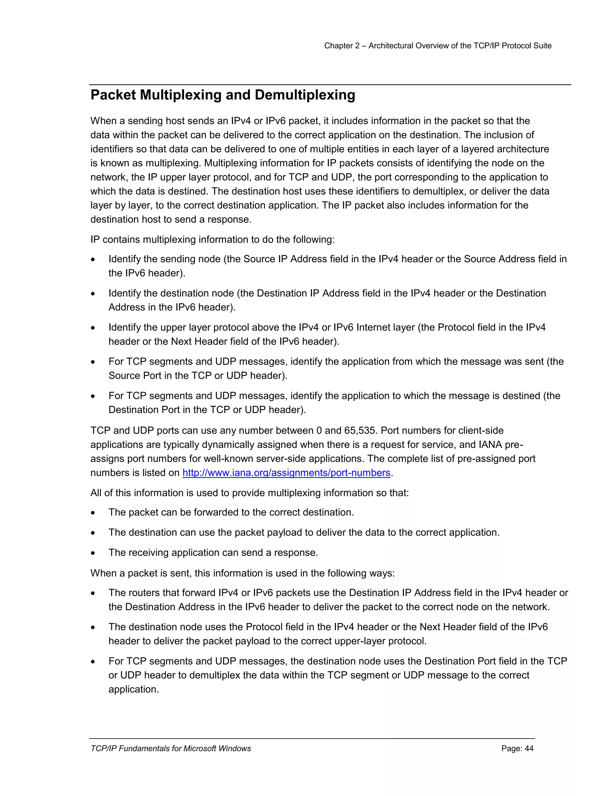 Chapter 2 – Architectural Overview of the TCP/IP Protocol Suite
TCP/IP Fundamentals for Microsoft Windows Page: 44
Packet Multiplexing and Demultiplexing
When a sending host sends an IPv4 or IPv6 packet, it includes information in the packet so that the
data within the packet can be delivered to the correct application on the destination. The inclusion of
identifiers so that data can be delivered to one of multiple entities in each layer of a layered architecture
is known as multiplexing. Multiplexing information for IP packets consists of identifying the node on the
network, the IP upper layer protocol, and for TCP and UDP, the port corresponding to the application to
which the data is destined. The destination host uses these identifiers to demultiplex, or deliver the data
layer by layer, to the correct destination application. The IP packet also includes information for the
destination host to send a response.
IP contains multiplexing information to do the following:
 Identify the sending node (the Source IP Address field in the IPv4 header or the Source Address field in
the IPv6 header).
 Identify the destination node (the Destination IP Address field in the IPv4 header or the Destination
Address in the IPv6 header).
 Identify the upper layer protocol above the IPv4 or IPv6 Internet layer (the Protocol field in the IPv4
header or the Next Header field of the IPv6 header).
 For TCP segments and UDP messages, identify the application from which the message was sent (the
Source Port in the TCP or UDP header).
 For TCP segments and UDP messages, identify the application to which the message is destined (the
Destination Port in the TCP or UDP header).
TCP and UDP ports can use any number between 0 and 65,535. Port numbers for client-side
applications are typically dynamically assigned when there is a request for service, and IANA pre-
assigns port numbers for well-known server-side applications. The complete list of pre-assigned port
numbers is listed on http://www.iana.org/assignments/port-numbers.
All of this information is used to provide multiplexing information so that:
 The packet can be forwarded to the correct destination.
 The destination can use the packet payload to deliver the data to the correct application.
 The receiving application can send a response.
When a packet is sent, this information is used in the following ways:
 The routers that forward IPv4 or IPv6 packets use the Destination IP Address field in the IPv4 header or
the Destination Address in the IPv6 header to deliver the packet to the correct node on the network.
 The destination node uses the Protocol field in the IPv4 header or the Next Header field of the IPv6
header to deliver the packet payload to the correct upper-layer protocol.
 For TCP segments and UDP messages, the destination node uses the Destination Port field in the TCP
or UDP header to demultiplex the data within the TCP segment or UDP message to the correct
application.
 