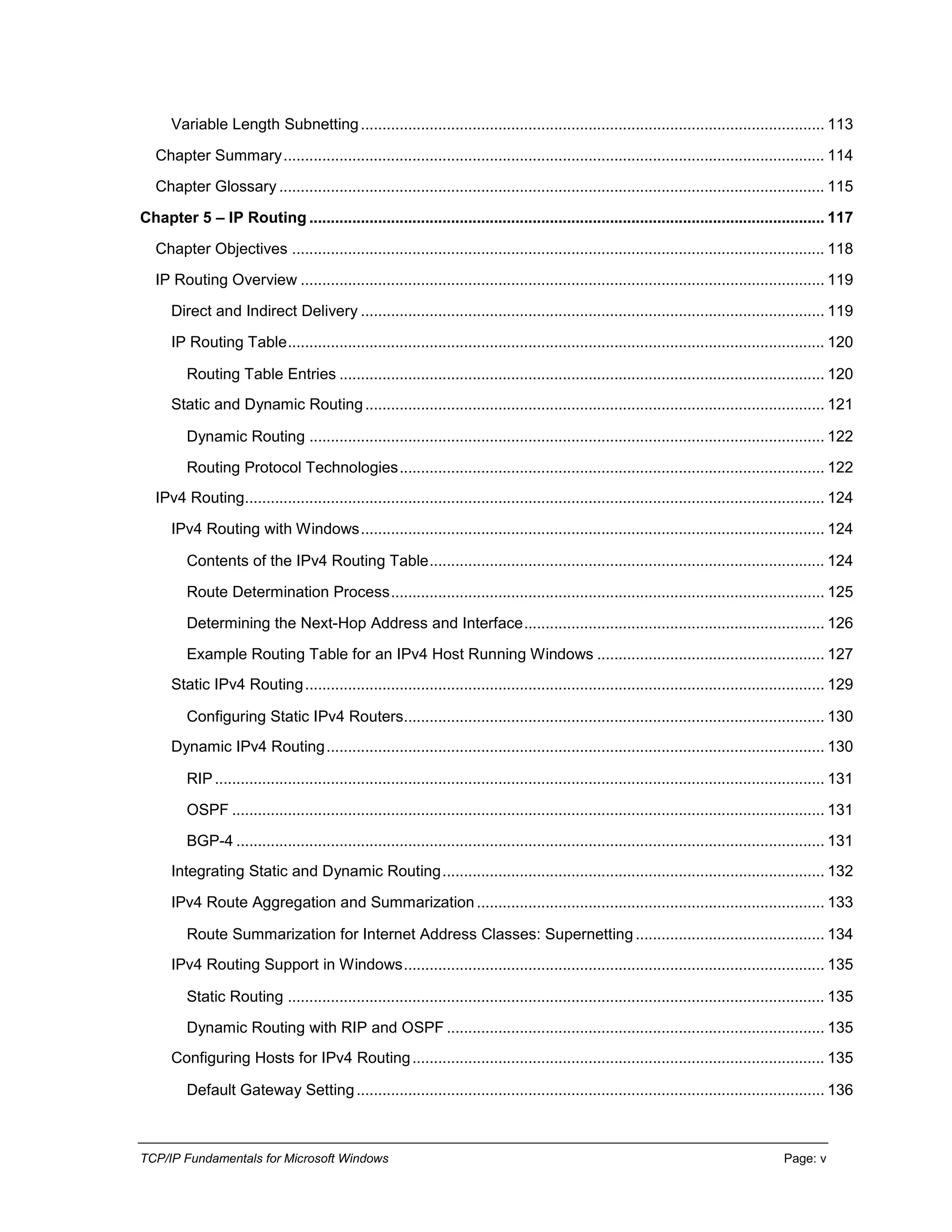 TCP/IP Fundamentals for Microsoft Windows Page: v
Variable Length Subnetting............................................................................................................ 113
Chapter Summary.............................................................................................................................. 114
Chapter Glossary ............................................................................................................................... 115
Chapter 5 – IP Routing ........................................................................................................................ 117
Chapter Objectives ............................................................................................................................ 118
IP Routing Overview .......................................................................................................................... 119
Direct and Indirect Delivery ............................................................................................................ 119
IP Routing Table............................................................................................................................. 120
Routing Table Entries ................................................................................................................. 120
Static and Dynamic Routing........................................................................................................... 121
Dynamic Routing ........................................................................................................................ 122
Routing Protocol Technologies................................................................................................... 122
IPv4 Routing....................................................................................................................................... 124
IPv4 Routing with Windows............................................................................................................ 124
Contents of the IPv4 Routing Table............................................................................................ 124
Route Determination Process..................................................................................................... 125
Determining the Next-Hop Address and Interface...................................................................... 126
Example Routing Table for an IPv4 Host Running Windows ..................................................... 127
Static IPv4 Routing......................................................................................................................... 129
Configuring Static IPv4 Routers.................................................................................................. 130
Dynamic IPv4 Routing.................................................................................................................... 130
RIP.............................................................................................................................................. 131
OSPF .......................................................................................................................................... 131
BGP-4 ......................................................................................................................................... 131
Integrating Static and Dynamic Routing......................................................................................... 132
IPv4 Route Aggregation and Summarization................................................................................. 133
Route Summarization for Internet Address Classes: Supernetting............................................ 134
IPv4 Routing Support in Windows.................................................................................................. 135
Static Routing ............................................................................................................................. 135
Dynamic Routing with RIP and OSPF ........................................................................................ 135
Configuring Hosts for IPv4 Routing................................................................................................ 135
Default Gateway Setting............................................................................................................. 136
 