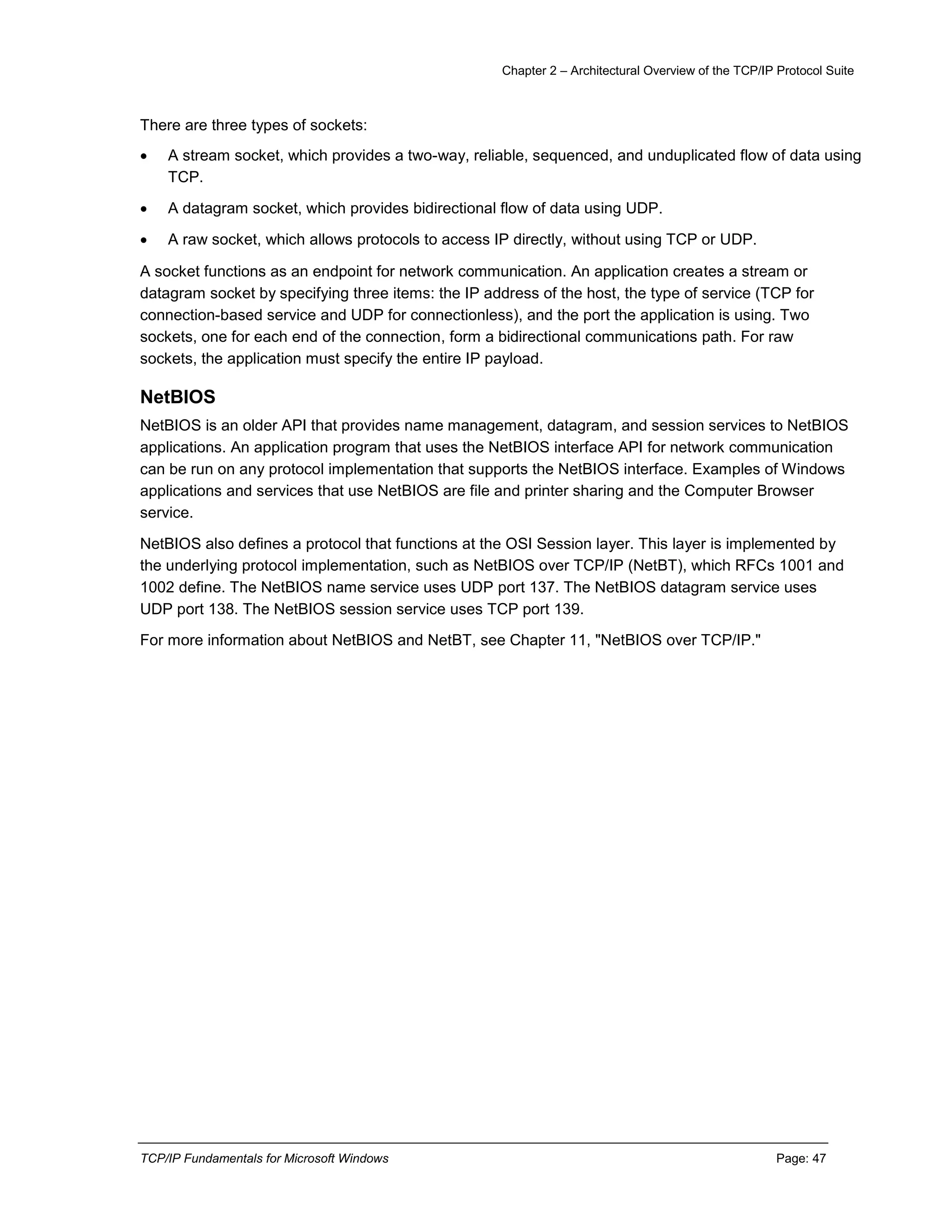 Chapter 2 – Architectural Overview of the TCP/IP Protocol Suite
TCP/IP Fundamentals for Microsoft Windows Page: 47
There are three types of sockets:
 A stream socket, which provides a two-way, reliable, sequenced, and unduplicated flow of data using
TCP.
 A datagram socket, which provides bidirectional flow of data using UDP.
 A raw socket, which allows protocols to access IP directly, without using TCP or UDP.
A socket functions as an endpoint for network communication. An application creates a stream or
datagram socket by specifying three items: the IP address of the host, the type of service (TCP for
connection-based service and UDP for connectionless), and the port the application is using. Two
sockets, one for each end of the connection, form a bidirectional communications path. For raw
sockets, the application must specify the entire IP payload.
NetBIOS
NetBIOS is an older API that provides name management, datagram, and session services to NetBIOS
applications. An application program that uses the NetBIOS interface API for network communication
can be run on any protocol implementation that supports the NetBIOS interface. Examples of Windows
applications and services that use NetBIOS are file and printer sharing and the Computer Browser
service.
NetBIOS also defines a protocol that functions at the OSI Session layer. This layer is implemented by
the underlying protocol implementation, such as NetBIOS over TCP/IP (NetBT), which RFCs 1001 and
1002 define. The NetBIOS name service uses UDP port 137. The NetBIOS datagram service uses
UDP port 138. The NetBIOS session service uses TCP port 139.
For more information about NetBIOS and NetBT, see Chapter 11, "NetBIOS over TCP/IP."
 