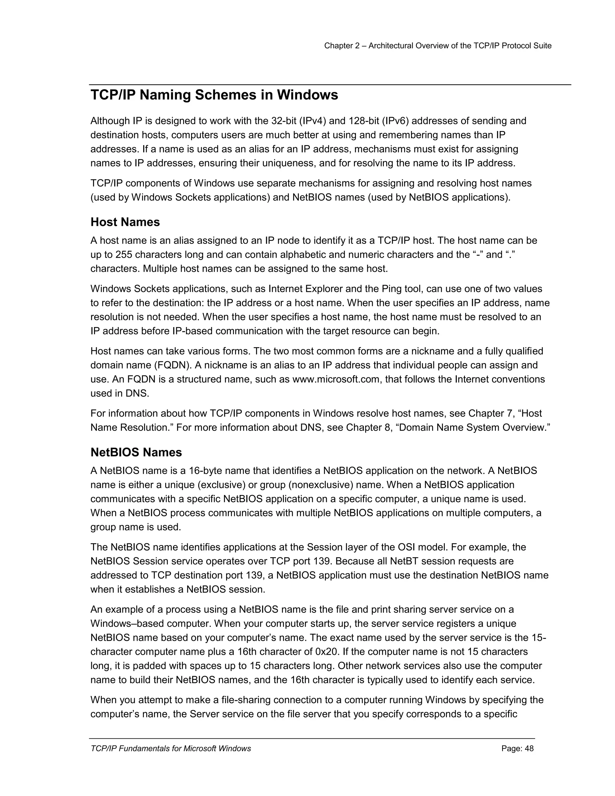 Chapter 2 – Architectural Overview of the TCP/IP Protocol Suite
TCP/IP Fundamentals for Microsoft Windows Page: 48
TCP/IP Naming Schemes in Windows
Although IP is designed to work with the 32-bit (IPv4) and 128-bit (IPv6) addresses of sending and
destination hosts, computers users are much better at using and remembering names than IP
addresses. If a name is used as an alias for an IP address, mechanisms must exist for assigning
names to IP addresses, ensuring their uniqueness, and for resolving the name to its IP address.
TCP/IP components of Windows use separate mechanisms for assigning and resolving host names
(used by Windows Sockets applications) and NetBIOS names (used by NetBIOS applications).
Host Names
A host name is an alias assigned to an IP node to identify it as a TCP/IP host. The host name can be
up to 255 characters long and can contain alphabetic and numeric characters and the “-” and “.”
characters. Multiple host names can be assigned to the same host.
Windows Sockets applications, such as Internet Explorer and the Ping tool, can use one of two values
to refer to the destination: the IP address or a host name. When the user specifies an IP address, name
resolution is not needed. When the user specifies a host name, the host name must be resolved to an
IP address before IP-based communication with the target resource can begin.
Host names can take various forms. The two most common forms are a nickname and a fully qualified
domain name (FQDN). A nickname is an alias to an IP address that individual people can assign and
use. An FQDN is a structured name, such as www.microsoft.com, that follows the Internet conventions
used in DNS.
For information about how TCP/IP components in Windows resolve host names, see Chapter 7, “Host
Name Resolution.” For more information about DNS, see Chapter 8, “Domain Name System Overview.”
NetBIOS Names
A NetBIOS name is a 16-byte name that identifies a NetBIOS application on the network. A NetBIOS
name is either a unique (exclusive) or group (nonexclusive) name. When a NetBIOS application
communicates with a specific NetBIOS application on a specific computer, a unique name is used.
When a NetBIOS process communicates with multiple NetBIOS applications on multiple computers, a
group name is used.
The NetBIOS name identifies applications at the Session layer of the OSI model. For example, the
NetBIOS Session service operates over TCP port 139. Because all NetBT session requests are
addressed to TCP destination port 139, a NetBIOS application must use the destination NetBIOS name
when it establishes a NetBIOS session.
An example of a process using a NetBIOS name is the file and print sharing server service on a
Windows–based computer. When your computer starts up, the server service registers a unique
NetBIOS name based on your computer’s name. The exact name used by the server service is the 15-
character computer name plus a 16th character of 0x20. If the computer name is not 15 characters
long, it is padded with spaces up to 15 characters long. Other network services also use the computer
name to build their NetBIOS names, and the 16th character is typically used to identify each service.
When you attempt to make a file-sharing connection to a computer running Windows by specifying the
computer’s name, the Server service on the file server that you specify corresponds to a specific
 