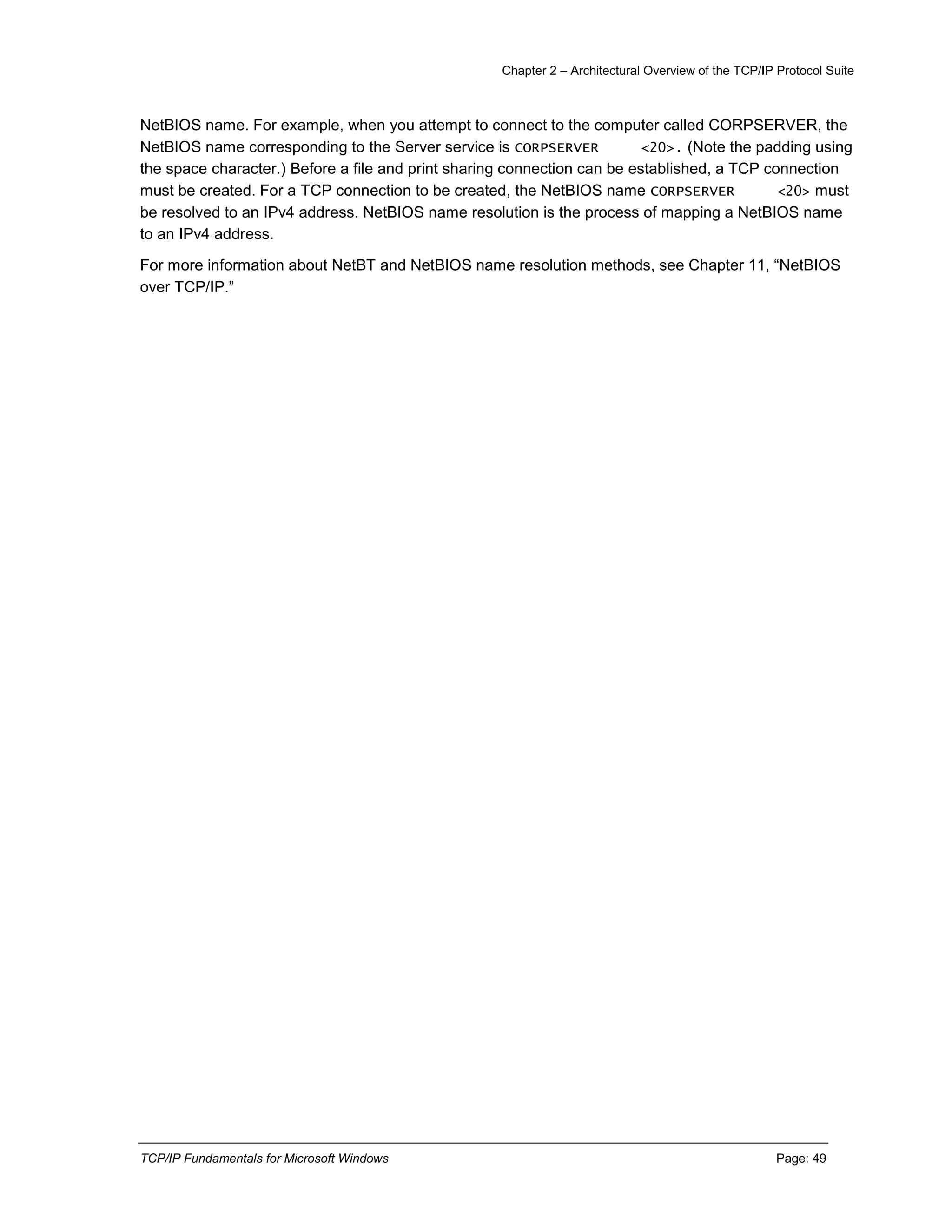 Chapter 2 – Architectural Overview of the TCP/IP Protocol Suite
TCP/IP Fundamentals for Microsoft Windows Page: 49
NetBIOS name. For example, when you attempt to connect to the computer called CORPSERVER, the
NetBIOS name corresponding to the Server service is CORPSERVER <20>. (Note the padding using
the space character.) Before a file and print sharing connection can be established, a TCP connection
must be created. For a TCP connection to be created, the NetBIOS name CORPSERVER <20> must
be resolved to an IPv4 address. NetBIOS name resolution is the process of mapping a NetBIOS name
to an IPv4 address.
For more information about NetBT and NetBIOS name resolution methods, see Chapter 11, “NetBIOS
over TCP/IP.”
 