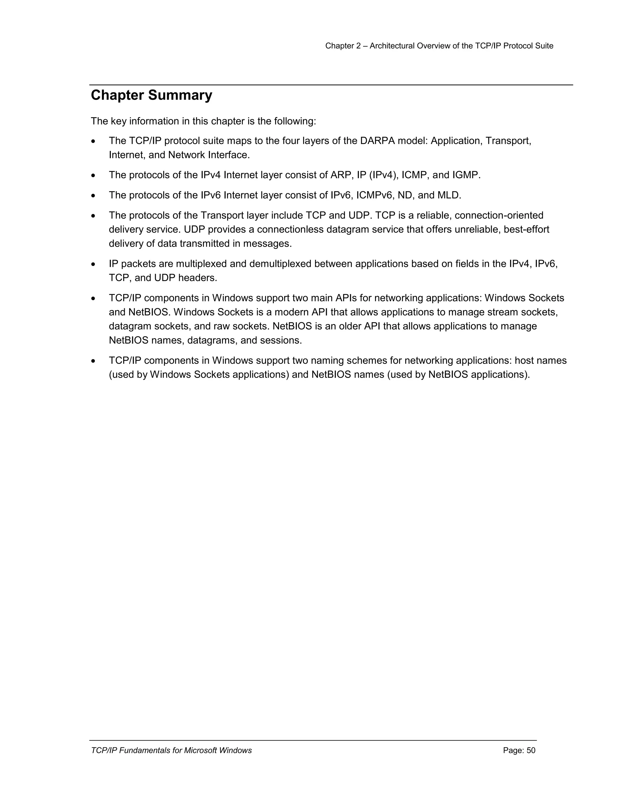 Chapter 2 – Architectural Overview of the TCP/IP Protocol Suite
TCP/IP Fundamentals for Microsoft Windows Page: 50
Chapter Summary
The key information in this chapter is the following:
 The TCP/IP protocol suite maps to the four layers of the DARPA model: Application, Transport,
Internet, and Network Interface.
 The protocols of the IPv4 Internet layer consist of ARP, IP (IPv4), ICMP, and IGMP.
 The protocols of the IPv6 Internet layer consist of IPv6, ICMPv6, ND, and MLD.
 The protocols of the Transport layer include TCP and UDP. TCP is a reliable, connection-oriented
delivery service. UDP provides a connectionless datagram service that offers unreliable, best-effort
delivery of data transmitted in messages.
 IP packets are multiplexed and demultiplexed between applications based on fields in the IPv4, IPv6,
TCP, and UDP headers.
 TCP/IP components in Windows support two main APIs for networking applications: Windows Sockets
and NetBIOS. Windows Sockets is a modern API that allows applications to manage stream sockets,
datagram sockets, and raw sockets. NetBIOS is an older API that allows applications to manage
NetBIOS names, datagrams, and sessions.
 TCP/IP components in Windows support two naming schemes for networking applications: host names
(used by Windows Sockets applications) and NetBIOS names (used by NetBIOS applications).
 