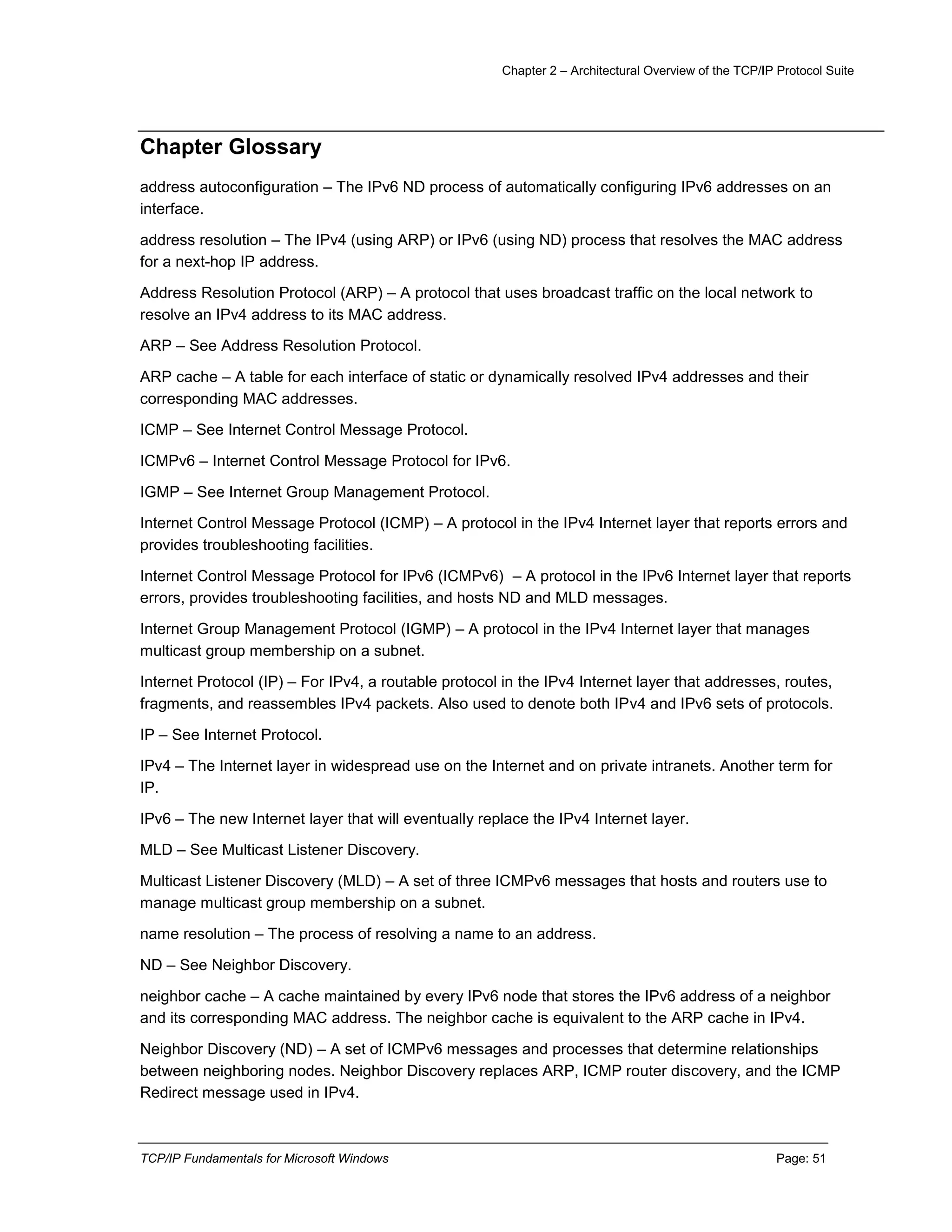 Chapter 2 – Architectural Overview of the TCP/IP Protocol Suite
TCP/IP Fundamentals for Microsoft Windows Page: 51
Chapter Glossary
address autoconfiguration – The IPv6 ND process of automatically configuring IPv6 addresses on an
interface.
address resolution – The IPv4 (using ARP) or IPv6 (using ND) process that resolves the MAC address
for a next-hop IP address.
Address Resolution Protocol (ARP) – A protocol that uses broadcast traffic on the local network to
resolve an IPv4 address to its MAC address.
ARP – See Address Resolution Protocol.
ARP cache – A table for each interface of static or dynamically resolved IPv4 addresses and their
corresponding MAC addresses.
ICMP – See Internet Control Message Protocol.
ICMPv6 – Internet Control Message Protocol for IPv6.
IGMP – See Internet Group Management Protocol.
Internet Control Message Protocol (ICMP) – A protocol in the IPv4 Internet layer that reports errors and
provides troubleshooting facilities.
Internet Control Message Protocol for IPv6 (ICMPv6) – A protocol in the IPv6 Internet layer that reports
errors, provides troubleshooting facilities, and hosts ND and MLD messages.
Internet Group Management Protocol (IGMP) – A protocol in the IPv4 Internet layer that manages
multicast group membership on a subnet.
Internet Protocol (IP) – For IPv4, a routable protocol in the IPv4 Internet layer that addresses, routes,
fragments, and reassembles IPv4 packets. Also used to denote both IPv4 and IPv6 sets of protocols.
IP – See Internet Protocol.
IPv4 – The Internet layer in widespread use on the Internet and on private intranets. Another term for
IP.
IPv6 – The new Internet layer that will eventually replace the IPv4 Internet layer.
MLD – See Multicast Listener Discovery.
Multicast Listener Discovery (MLD) – A set of three ICMPv6 messages that hosts and routers use to
manage multicast group membership on a subnet.
name resolution – The process of resolving a name to an address.
ND – See Neighbor Discovery.
neighbor cache – A cache maintained by every IPv6 node that stores the IPv6 address of a neighbor
and its corresponding MAC address. The neighbor cache is equivalent to the ARP cache in IPv4.
Neighbor Discovery (ND) – A set of ICMPv6 messages and processes that determine relationships
between neighboring nodes. Neighbor Discovery replaces ARP, ICMP router discovery, and the ICMP
Redirect message used in IPv4.
 
