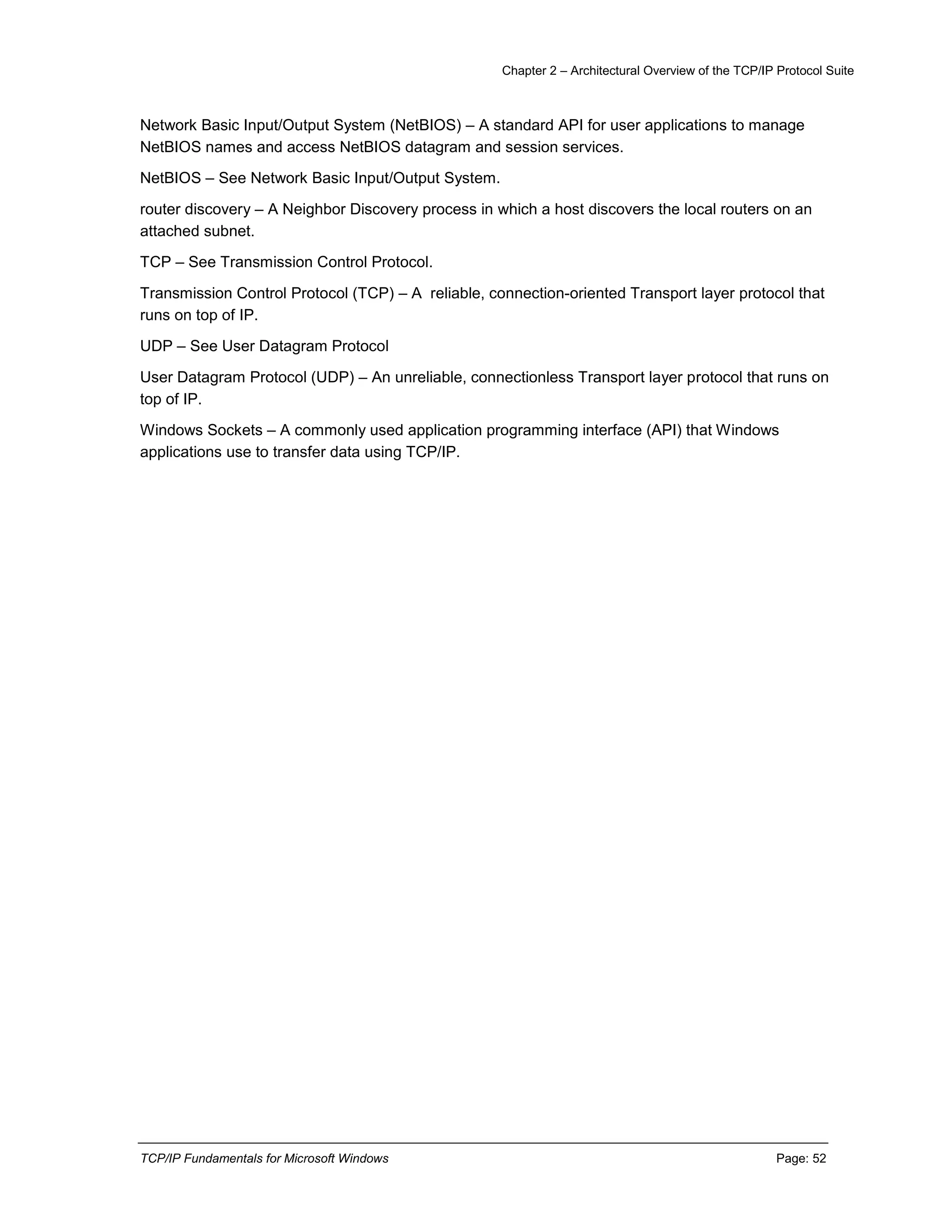 Chapter 2 – Architectural Overview of the TCP/IP Protocol Suite
TCP/IP Fundamentals for Microsoft Windows Page: 52
Network Basic Input/Output System (NetBIOS) – A standard API for user applications to manage
NetBIOS names and access NetBIOS datagram and session services.
NetBIOS – See Network Basic Input/Output System.
router discovery – A Neighbor Discovery process in which a host discovers the local routers on an
attached subnet.
TCP – See Transmission Control Protocol.
Transmission Control Protocol (TCP) – A reliable, connection-oriented Transport layer protocol that
runs on top of IP.
UDP – See User Datagram Protocol
User Datagram Protocol (UDP) – An unreliable, connectionless Transport layer protocol that runs on
top of IP.
Windows Sockets – A commonly used application programming interface (API) that Windows
applications use to transfer data using TCP/IP.
 