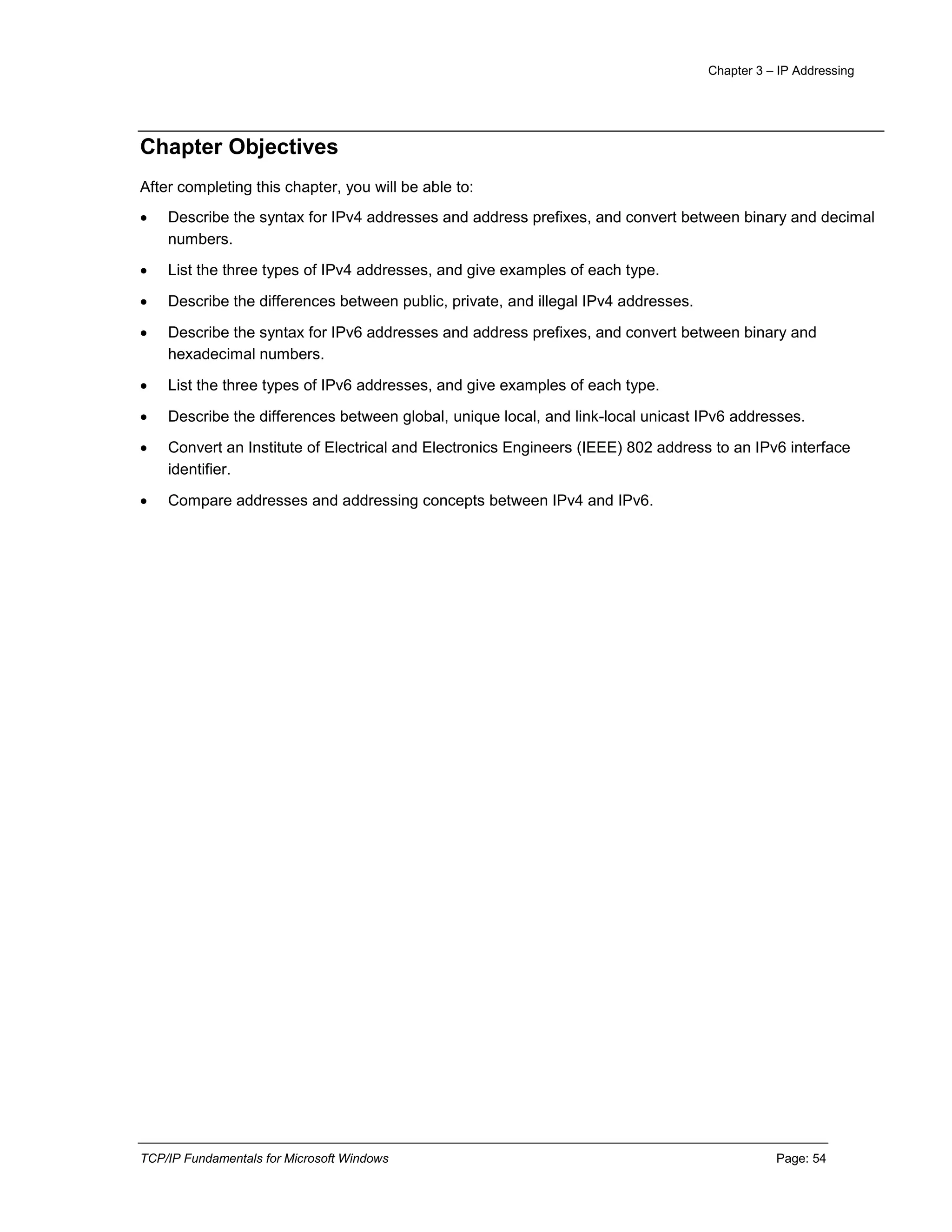 Chapter 3 – IP Addressing
TCP/IP Fundamentals for Microsoft Windows Page: 54
Chapter Objectives
After completing this chapter, you will be able to:
 Describe the syntax for IPv4 addresses and address prefixes, and convert between binary and decimal
numbers.
 List the three types of IPv4 addresses, and give examples of each type.
 Describe the differences between public, private, and illegal IPv4 addresses.
 Describe the syntax for IPv6 addresses and address prefixes, and convert between binary and
hexadecimal numbers.
 List the three types of IPv6 addresses, and give examples of each type.
 Describe the differences between global, unique local, and link-local unicast IPv6 addresses.
 Convert an Institute of Electrical and Electronics Engineers (IEEE) 802 address to an IPv6 interface
identifier.
 Compare addresses and addressing concepts between IPv4 and IPv6.
 