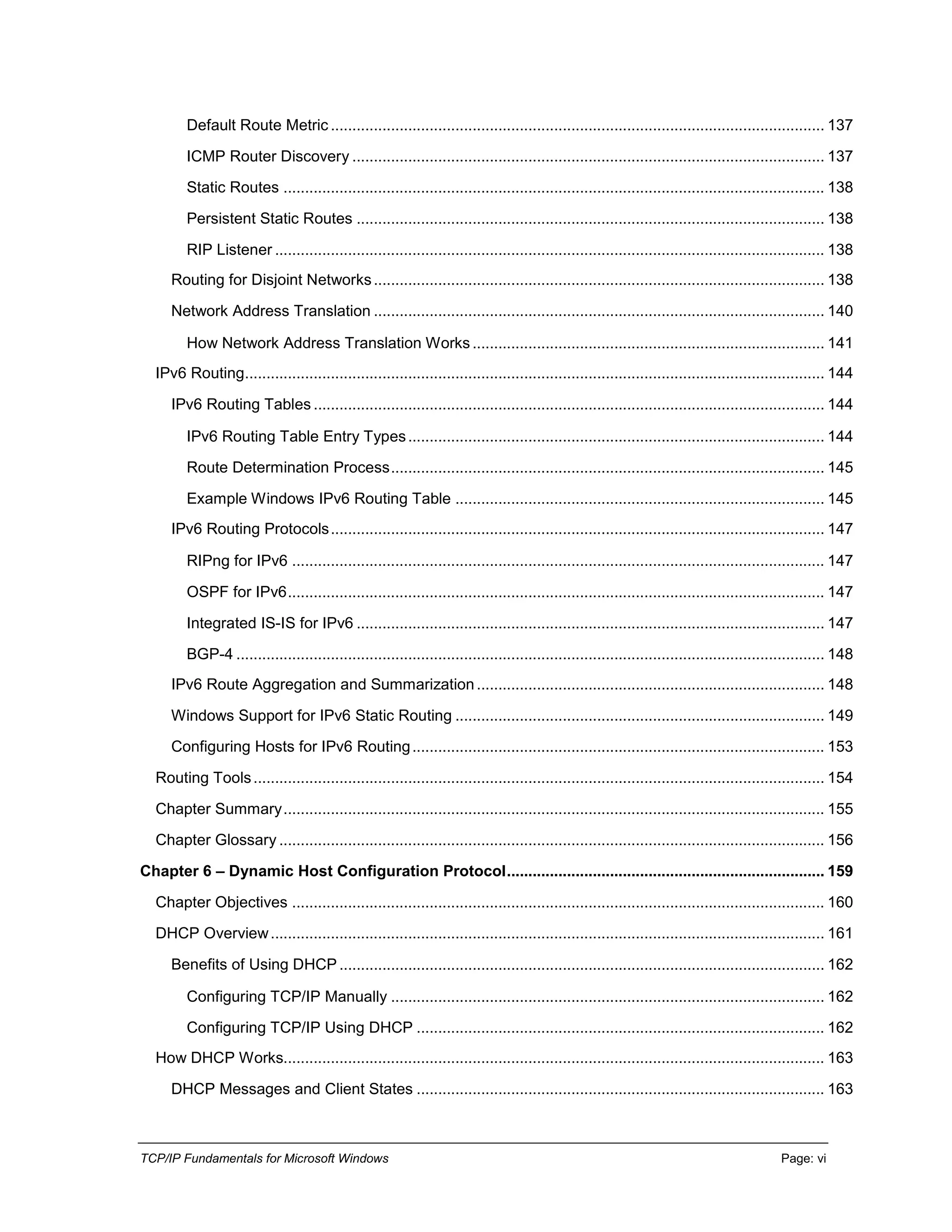TCP/IP Fundamentals for Microsoft Windows Page: vi
Default Route Metric ................................................................................................................... 137
ICMP Router Discovery .............................................................................................................. 137
Static Routes .............................................................................................................................. 138
Persistent Static Routes ............................................................................................................. 138
RIP Listener ................................................................................................................................ 138
Routing for Disjoint Networks......................................................................................................... 138
Network Address Translation ......................................................................................................... 140
How Network Address Translation Works.................................................................................. 141
IPv6 Routing....................................................................................................................................... 144
IPv6 Routing Tables ....................................................................................................................... 144
IPv6 Routing Table Entry Types................................................................................................. 144
Route Determination Process..................................................................................................... 145
Example Windows IPv6 Routing Table ...................................................................................... 145
IPv6 Routing Protocols................................................................................................................... 147
RIPng for IPv6 ............................................................................................................................ 147
OSPF for IPv6............................................................................................................................. 147
Integrated IS-IS for IPv6 ............................................................................................................. 147
BGP-4 ......................................................................................................................................... 148
IPv6 Route Aggregation and Summarization................................................................................. 148
Windows Support for IPv6 Static Routing ...................................................................................... 149
Configuring Hosts for IPv6 Routing................................................................................................ 153
Routing Tools..................................................................................................................................... 154
Chapter Summary.............................................................................................................................. 155
Chapter Glossary ............................................................................................................................... 156
Chapter 6 – Dynamic Host Configuration Protocol.......................................................................... 159
Chapter Objectives ............................................................................................................................ 160
DHCP Overview................................................................................................................................. 161
Benefits of Using DHCP ................................................................................................................. 162
Configuring TCP/IP Manually ..................................................................................................... 162
Configuring TCP/IP Using DHCP ............................................................................................... 162
How DHCP Works.............................................................................................................................. 163
DHCP Messages and Client States ............................................................................................... 163
 