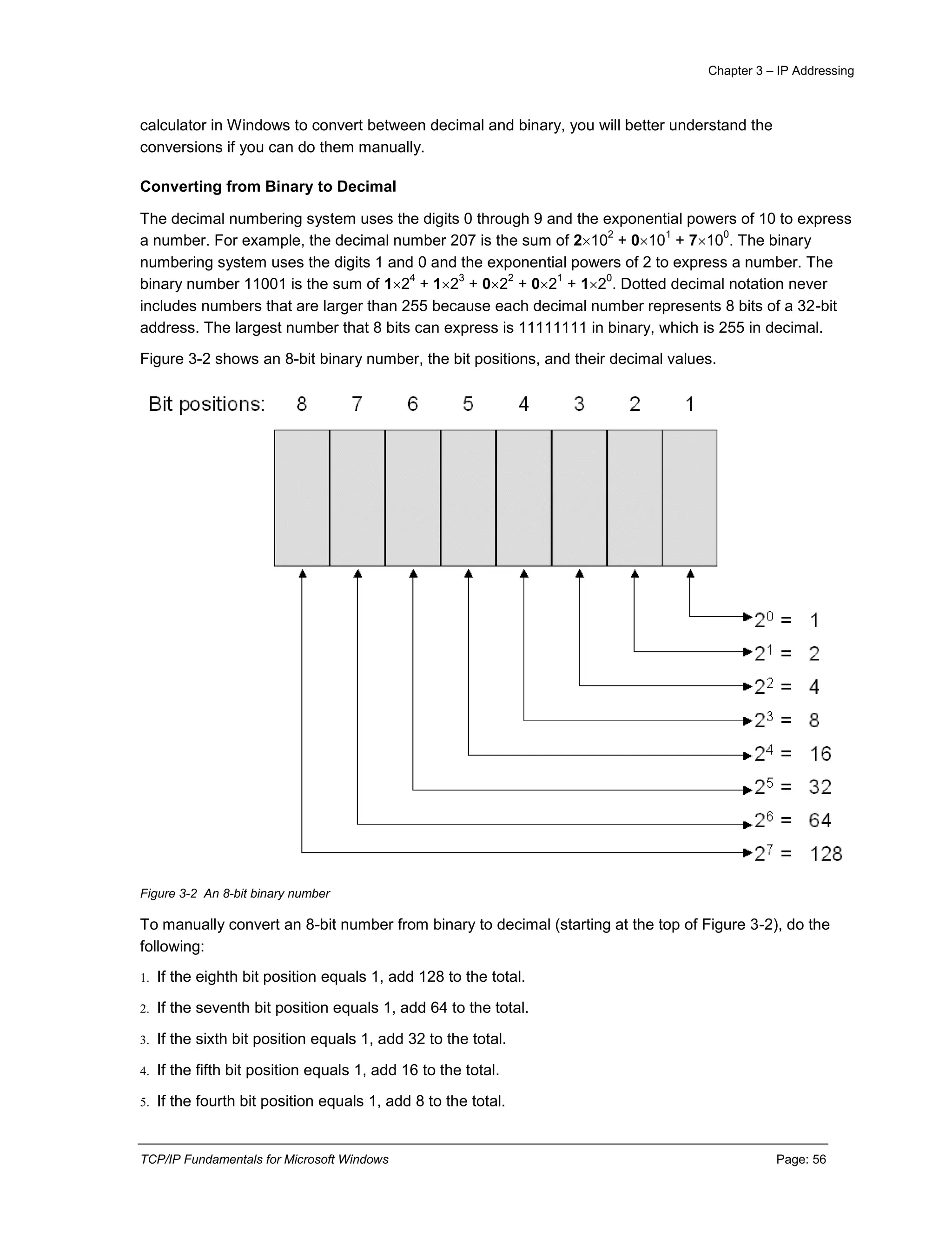 Chapter 3 – IP Addressing
TCP/IP Fundamentals for Microsoft Windows Page: 56
calculator in Windows to convert between decimal and binary, you will better understand the
conversions if you can do them manually.
Converting from Binary to Decimal
The decimal numbering system uses the digits 0 through 9 and the exponential powers of 10 to express
a number. For example, the decimal number 207 is the sum of 210
2
+ 010
1
+ 710
0
. The binary
numbering system uses the digits 1 and 0 and the exponential powers of 2 to express a number. The
binary number 11001 is the sum of 12
4
+ 12
3
+ 02
2
+ 02
1
+ 12
0
. Dotted decimal notation never
includes numbers that are larger than 255 because each decimal number represents 8 bits of a 32-bit
address. The largest number that 8 bits can express is 11111111 in binary, which is 255 in decimal.
Figure 3-2 shows an 8-bit binary number, the bit positions, and their decimal values.
Figure 3-2 An 8-bit binary number
To manually convert an 8-bit number from binary to decimal (starting at the top of Figure 3-2), do the
following:
1. If the eighth bit position equals 1, add 128 to the total.
2. If the seventh bit position equals 1, add 64 to the total.
3. If the sixth bit position equals 1, add 32 to the total.
4. If the fifth bit position equals 1, add 16 to the total.
5. If the fourth bit position equals 1, add 8 to the total.
 