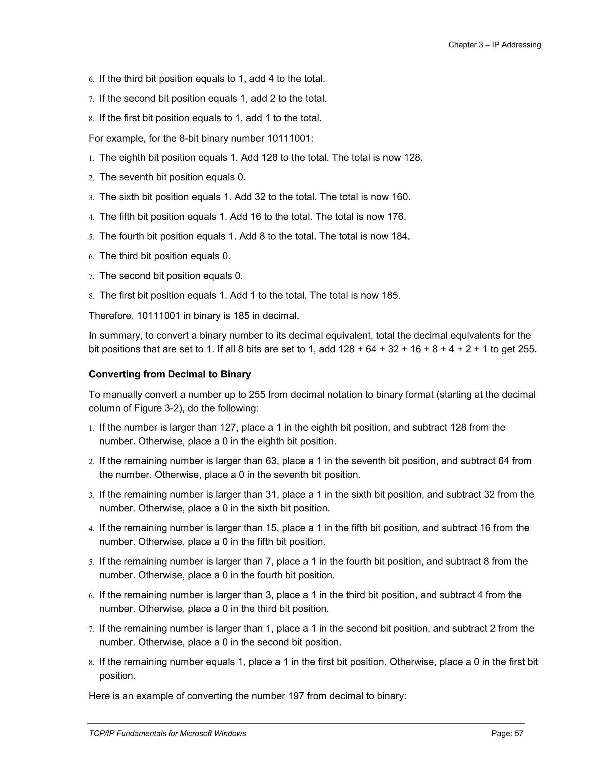 Chapter 3 – IP Addressing
TCP/IP Fundamentals for Microsoft Windows Page: 57
6. If the third bit position equals to 1, add 4 to the total.
7. If the second bit position equals 1, add 2 to the total.
8. If the first bit position equals to 1, add 1 to the total.
For example, for the 8-bit binary number 10111001:
1. The eighth bit position equals 1. Add 128 to the total. The total is now 128.
2. The seventh bit position equals 0.
3. The sixth bit position equals 1. Add 32 to the total. The total is now 160.
4. The fifth bit position equals 1. Add 16 to the total. The total is now 176.
5. The fourth bit position equals 1. Add 8 to the total. The total is now 184.
6. The third bit position equals 0.
7. The second bit position equals 0.
8. The first bit position equals 1. Add 1 to the total. The total is now 185.
Therefore, 10111001 in binary is 185 in decimal.
In summary, to convert a binary number to its decimal equivalent, total the decimal equivalents for the
bit positions that are set to 1. If all 8 bits are set to 1, add 128 + 64 + 32 + 16 + 8 + 4 + 2 + 1 to get 255.
Converting from Decimal to Binary
To manually convert a number up to 255 from decimal notation to binary format (starting at the decimal
column of Figure 3-2), do the following:
1. If the number is larger than 127, place a 1 in the eighth bit position, and subtract 128 from the
number. Otherwise, place a 0 in the eighth bit position.
2. If the remaining number is larger than 63, place a 1 in the seventh bit position, and subtract 64 from
the number. Otherwise, place a 0 in the seventh bit position.
3. If the remaining number is larger than 31, place a 1 in the sixth bit position, and subtract 32 from the
number. Otherwise, place a 0 in the sixth bit position.
4. If the remaining number is larger than 15, place a 1 in the fifth bit position, and subtract 16 from the
number. Otherwise, place a 0 in the fifth bit position.
5. If the remaining number is larger than 7, place a 1 in the fourth bit position, and subtract 8 from the
number. Otherwise, place a 0 in the fourth bit position.
6. If the remaining number is larger than 3, place a 1 in the third bit position, and subtract 4 from the
number. Otherwise, place a 0 in the third bit position.
7. If the remaining number is larger than 1, place a 1 in the second bit position, and subtract 2 from the
number. Otherwise, place a 0 in the second bit position.
8. If the remaining number equals 1, place a 1 in the first bit position. Otherwise, place a 0 in the first bit
position.
Here is an example of converting the number 197 from decimal to binary:
 