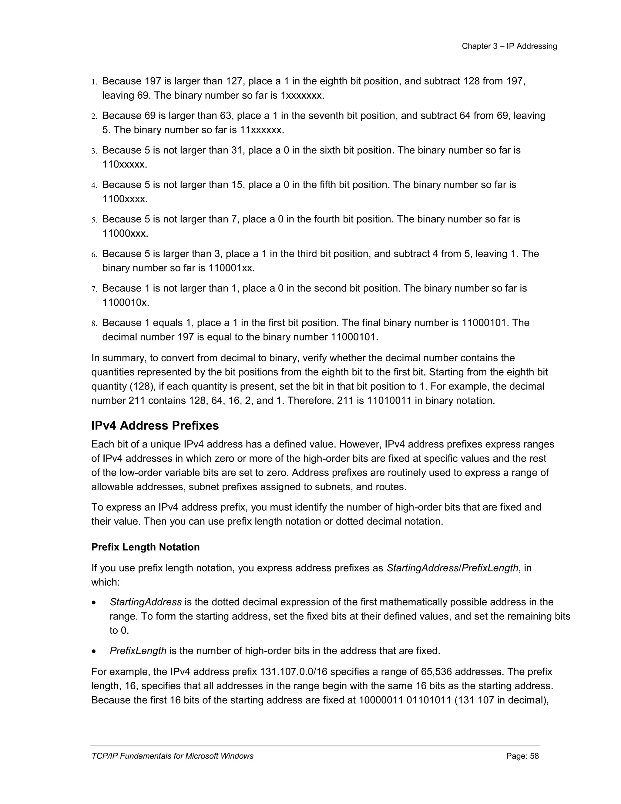 Chapter 3 – IP Addressing
TCP/IP Fundamentals for Microsoft Windows Page: 58
1. Because 197 is larger than 127, place a 1 in the eighth bit position, and subtract 128 from 197,
leaving 69. The binary number so far is 1xxxxxxx.
2. Because 69 is larger than 63, place a 1 in the seventh bit position, and subtract 64 from 69, leaving
5. The binary number so far is 11xxxxxx.
3. Because 5 is not larger than 31, place a 0 in the sixth bit position. The binary number so far is
110xxxxx.
4. Because 5 is not larger than 15, place a 0 in the fifth bit position. The binary number so far is
1100xxxx.
5. Because 5 is not larger than 7, place a 0 in the fourth bit position. The binary number so far is
11000xxx.
6. Because 5 is larger than 3, place a 1 in the third bit position, and subtract 4 from 5, leaving 1. The
binary number so far is 110001xx.
7. Because 1 is not larger than 1, place a 0 in the second bit position. The binary number so far is
1100010x.
8. Because 1 equals 1, place a 1 in the first bit position. The final binary number is 11000101. The
decimal number 197 is equal to the binary number 11000101.
In summary, to convert from decimal to binary, verify whether the decimal number contains the
quantities represented by the bit positions from the eighth bit to the first bit. Starting from the eighth bit
quantity (128), if each quantity is present, set the bit in that bit position to 1. For example, the decimal
number 211 contains 128, 64, 16, 2, and 1. Therefore, 211 is 11010011 in binary notation.
IPv4 Address Prefixes
Each bit of a unique IPv4 address has a defined value. However, IPv4 address prefixes express ranges
of IPv4 addresses in which zero or more of the high-order bits are fixed at specific values and the rest
of the low-order variable bits are set to zero. Address prefixes are routinely used to express a range of
allowable addresses, subnet prefixes assigned to subnets, and routes.
To express an IPv4 address prefix, you must identify the number of high-order bits that are fixed and
their value. Then you can use prefix length notation or dotted decimal notation.
Prefix Length Notation
If you use prefix length notation, you express address prefixes as StartingAddress/PrefixLength, in
which:
 StartingAddress is the dotted decimal expression of the first mathematically possible address in the
range. To form the starting address, set the fixed bits at their defined values, and set the remaining bits
to 0.
 PrefixLength is the number of high-order bits in the address that are fixed.
For example, the IPv4 address prefix 131.107.0.0/16 specifies a range of 65,536 addresses. The prefix
length, 16, specifies that all addresses in the range begin with the same 16 bits as the starting address.
Because the first 16 bits of the starting address are fixed at 10000011 01101011 (131 107 in decimal),
 