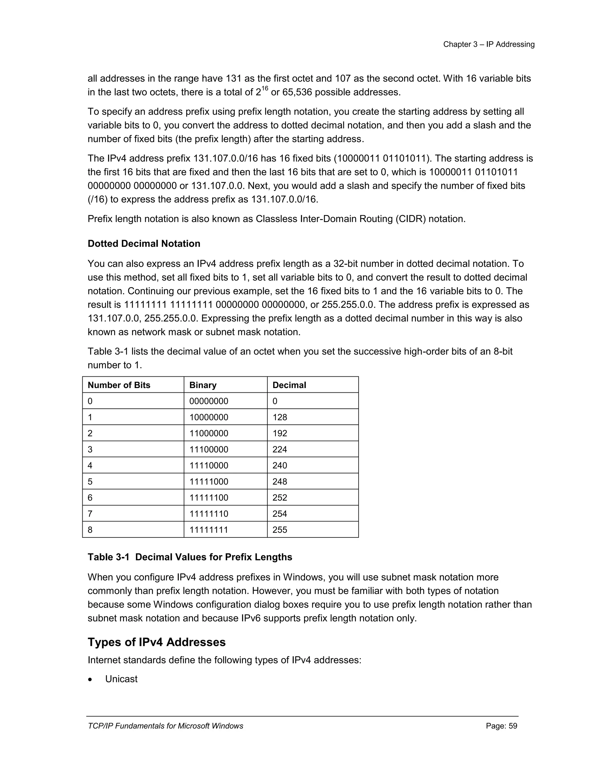 Chapter 3 – IP Addressing
TCP/IP Fundamentals for Microsoft Windows Page: 59
all addresses in the range have 131 as the first octet and 107 as the second octet. With 16 variable bits
in the last two octets, there is a total of 2
16
or 65,536 possible addresses.
To specify an address prefix using prefix length notation, you create the starting address by setting all
variable bits to 0, you convert the address to dotted decimal notation, and then you add a slash and the
number of fixed bits (the prefix length) after the starting address.
The IPv4 address prefix 131.107.0.0/16 has 16 fixed bits (10000011 01101011). The starting address is
the first 16 bits that are fixed and then the last 16 bits that are set to 0, which is 10000011 01101011
00000000 00000000 or 131.107.0.0. Next, you would add a slash and specify the number of fixed bits
(/16) to express the address prefix as 131.107.0.0/16.
Prefix length notation is also known as Classless Inter-Domain Routing (CIDR) notation.
Dotted Decimal Notation
You can also express an IPv4 address prefix length as a 32-bit number in dotted decimal notation. To
use this method, set all fixed bits to 1, set all variable bits to 0, and convert the result to dotted decimal
notation. Continuing our previous example, set the 16 fixed bits to 1 and the 16 variable bits to 0. The
result is 11111111 11111111 00000000 00000000, or 255.255.0.0. The address prefix is expressed as
131.107.0.0, 255.255.0.0. Expressing the prefix length as a dotted decimal number in this way is also
known as network mask or subnet mask notation.
Table 3-1 lists the decimal value of an octet when you set the successive high-order bits of an 8-bit
number to 1.
Number of Bits Binary Decimal
0 00000000 0
1 10000000 128
2 11000000 192
3 11100000 224
4 11110000 240
5 11111000 248
6 11111100 252
7 11111110 254
8 11111111 255
Table 3-1 Decimal Values for Prefix Lengths
When you configure IPv4 address prefixes in Windows, you will use subnet mask notation more
commonly than prefix length notation. However, you must be familiar with both types of notation
because some Windows configuration dialog boxes require you to use prefix length notation rather than
subnet mask notation and because IPv6 supports prefix length notation only.
Types of IPv4 Addresses
Internet standards define the following types of IPv4 addresses:
 Unicast
 