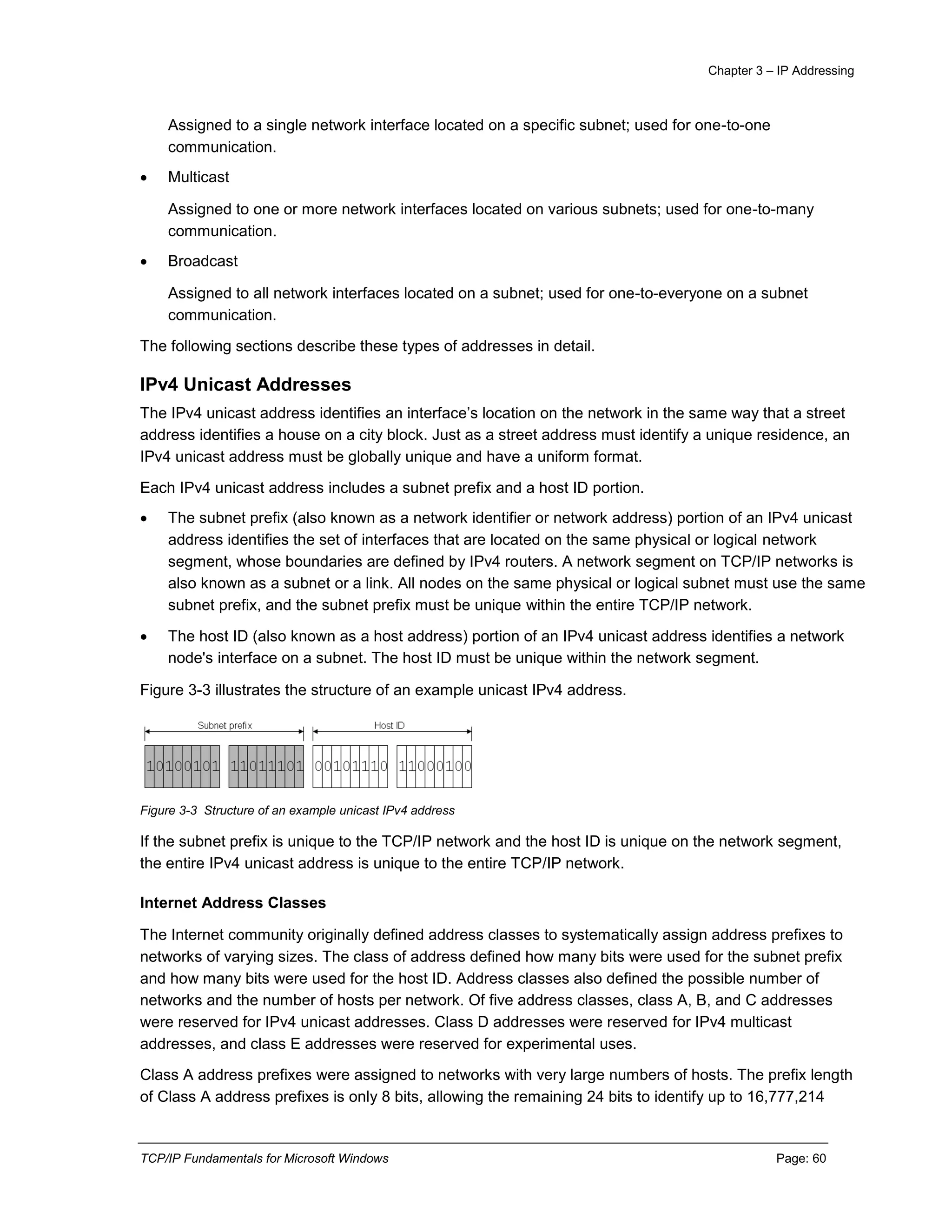 Chapter 3 – IP Addressing
TCP/IP Fundamentals for Microsoft Windows Page: 60
Assigned to a single network interface located on a specific subnet; used for one-to-one
communication.
 Multicast
Assigned to one or more network interfaces located on various subnets; used for one-to-many
communication.
 Broadcast
Assigned to all network interfaces located on a subnet; used for one-to-everyone on a subnet
communication.
The following sections describe these types of addresses in detail.
IPv4 Unicast Addresses
The IPv4 unicast address identifies an interface’s location on the network in the same way that a street
address identifies a house on a city block. Just as a street address must identify a unique residence, an
IPv4 unicast address must be globally unique and have a uniform format.
Each IPv4 unicast address includes a subnet prefix and a host ID portion.
 The subnet prefix (also known as a network identifier or network address) portion of an IPv4 unicast
address identifies the set of interfaces that are located on the same physical or logical network
segment, whose boundaries are defined by IPv4 routers. A network segment on TCP/IP networks is
also known as a subnet or a link. All nodes on the same physical or logical subnet must use the same
subnet prefix, and the subnet prefix must be unique within the entire TCP/IP network.
 The host ID (also known as a host address) portion of an IPv4 unicast address identifies a network
node's interface on a subnet. The host ID must be unique within the network segment.
Figure 3-3 illustrates the structure of an example unicast IPv4 address.
Figure 3-3 Structure of an example unicast IPv4 address
If the subnet prefix is unique to the TCP/IP network and the host ID is unique on the network segment,
the entire IPv4 unicast address is unique to the entire TCP/IP network.
Internet Address Classes
The Internet community originally defined address classes to systematically assign address prefixes to
networks of varying sizes. The class of address defined how many bits were used for the subnet prefix
and how many bits were used for the host ID. Address classes also defined the possible number of
networks and the number of hosts per network. Of five address classes, class A, B, and C addresses
were reserved for IPv4 unicast addresses. Class D addresses were reserved for IPv4 multicast
addresses, and class E addresses were reserved for experimental uses.
Class A address prefixes were assigned to networks with very large numbers of hosts. The prefix length
of Class A address prefixes is only 8 bits, allowing the remaining 24 bits to identify up to 16,777,214
 