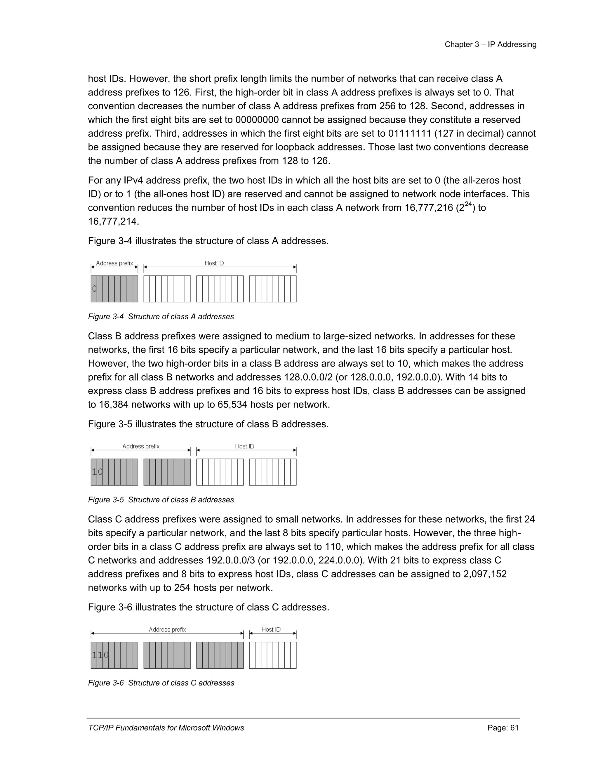 Chapter 3 – IP Addressing
TCP/IP Fundamentals for Microsoft Windows Page: 61
host IDs. However, the short prefix length limits the number of networks that can receive class A
address prefixes to 126. First, the high-order bit in class A address prefixes is always set to 0. That
convention decreases the number of class A address prefixes from 256 to 128. Second, addresses in
which the first eight bits are set to 00000000 cannot be assigned because they constitute a reserved
address prefix. Third, addresses in which the first eight bits are set to 01111111 (127 in decimal) cannot
be assigned because they are reserved for loopback addresses. Those last two conventions decrease
the number of class A address prefixes from 128 to 126.
For any IPv4 address prefix, the two host IDs in which all the host bits are set to 0 (the all-zeros host
ID) or to 1 (the all-ones host ID) are reserved and cannot be assigned to network node interfaces. This
convention reduces the number of host IDs in each class A network from 16,777,216 (2
24
) to
16,777,214.
Figure 3-4 illustrates the structure of class A addresses.
Figure 3-4 Structure of class A addresses
Class B address prefixes were assigned to medium to large-sized networks. In addresses for these
networks, the first 16 bits specify a particular network, and the last 16 bits specify a particular host.
However, the two high-order bits in a class B address are always set to 10, which makes the address
prefix for all class B networks and addresses 128.0.0.0/2 (or 128.0.0.0, 192.0.0.0). With 14 bits to
express class B address prefixes and 16 bits to express host IDs, class B addresses can be assigned
to 16,384 networks with up to 65,534 hosts per network.
Figure 3-5 illustrates the structure of class B addresses.
Figure 3-5 Structure of class B addresses
Class C address prefixes were assigned to small networks. In addresses for these networks, the first 24
bits specify a particular network, and the last 8 bits specify particular hosts. However, the three high-
order bits in a class C address prefix are always set to 110, which makes the address prefix for all class
C networks and addresses 192.0.0.0/3 (or 192.0.0.0, 224.0.0.0). With 21 bits to express class C
address prefixes and 8 bits to express host IDs, class C addresses can be assigned to 2,097,152
networks with up to 254 hosts per network.
Figure 3-6 illustrates the structure of class C addresses.
Figure 3-6 Structure of class C addresses
 