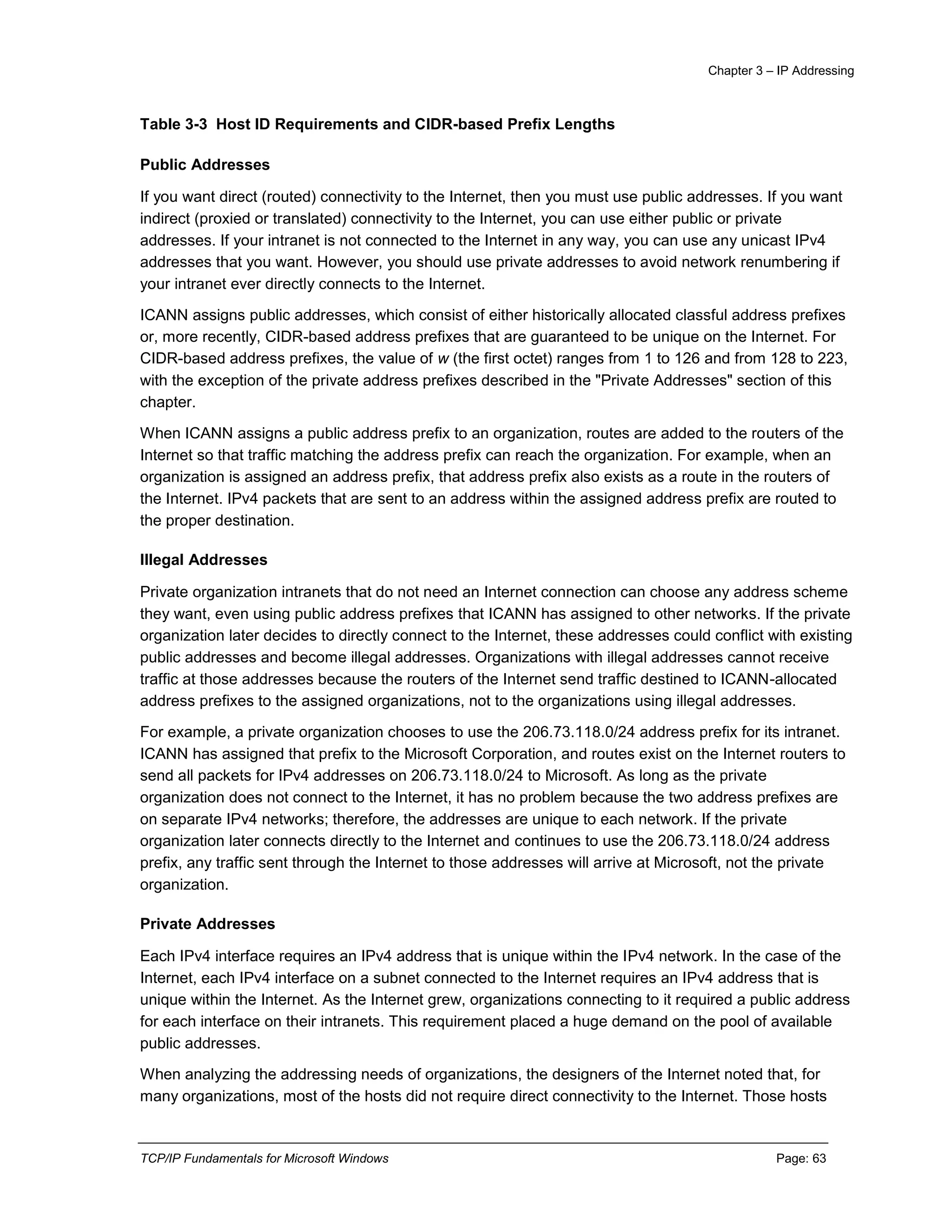 Chapter 3 – IP Addressing
TCP/IP Fundamentals for Microsoft Windows Page: 63
Table 3-3 Host ID Requirements and CIDR-based Prefix Lengths
Public Addresses
If you want direct (routed) connectivity to the Internet, then you must use public addresses. If you want
indirect (proxied or translated) connectivity to the Internet, you can use either public or private
addresses. If your intranet is not connected to the Internet in any way, you can use any unicast IPv4
addresses that you want. However, you should use private addresses to avoid network renumbering if
your intranet ever directly connects to the Internet.
ICANN assigns public addresses, which consist of either historically allocated classful address prefixes
or, more recently, CIDR-based address prefixes that are guaranteed to be unique on the Internet. For
CIDR-based address prefixes, the value of w (the first octet) ranges from 1 to 126 and from 128 to 223,
with the exception of the private address prefixes described in the "Private Addresses" section of this
chapter.
When ICANN assigns a public address prefix to an organization, routes are added to the routers of the
Internet so that traffic matching the address prefix can reach the organization. For example, when an
organization is assigned an address prefix, that address prefix also exists as a route in the routers of
the Internet. IPv4 packets that are sent to an address within the assigned address prefix are routed to
the proper destination.
Illegal Addresses
Private organization intranets that do not need an Internet connection can choose any address scheme
they want, even using public address prefixes that ICANN has assigned to other networks. If the private
organization later decides to directly connect to the Internet, these addresses could conflict with existing
public addresses and become illegal addresses. Organizations with illegal addresses cannot receive
traffic at those addresses because the routers of the Internet send traffic destined to ICANN-allocated
address prefixes to the assigned organizations, not to the organizations using illegal addresses.
For example, a private organization chooses to use the 206.73.118.0/24 address prefix for its intranet.
ICANN has assigned that prefix to the Microsoft Corporation, and routes exist on the Internet routers to
send all packets for IPv4 addresses on 206.73.118.0/24 to Microsoft. As long as the private
organization does not connect to the Internet, it has no problem because the two address prefixes are
on separate IPv4 networks; therefore, the addresses are unique to each network. If the private
organization later connects directly to the Internet and continues to use the 206.73.118.0/24 address
prefix, any traffic sent through the Internet to those addresses will arrive at Microsoft, not the private
organization.
Private Addresses
Each IPv4 interface requires an IPv4 address that is unique within the IPv4 network. In the case of the
Internet, each IPv4 interface on a subnet connected to the Internet requires an IPv4 address that is
unique within the Internet. As the Internet grew, organizations connecting to it required a public address
for each interface on their intranets. This requirement placed a huge demand on the pool of available
public addresses.
When analyzing the addressing needs of organizations, the designers of the Internet noted that, for
many organizations, most of the hosts did not require direct connectivity to the Internet. Those hosts
 