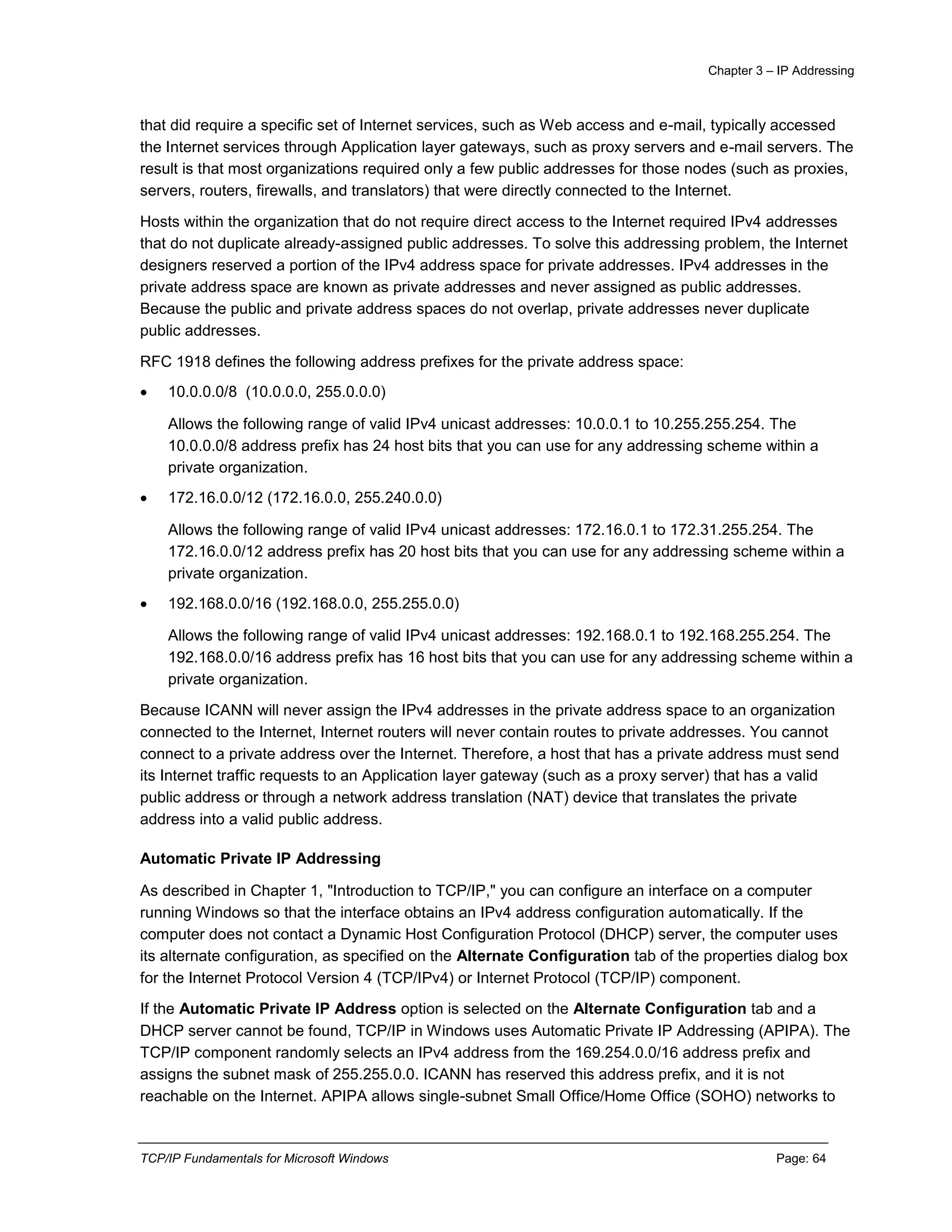 Chapter 3 – IP Addressing
TCP/IP Fundamentals for Microsoft Windows Page: 64
that did require a specific set of Internet services, such as Web access and e-mail, typically accessed
the Internet services through Application layer gateways, such as proxy servers and e-mail servers. The
result is that most organizations required only a few public addresses for those nodes (such as proxies,
servers, routers, firewalls, and translators) that were directly connected to the Internet.
Hosts within the organization that do not require direct access to the Internet required IPv4 addresses
that do not duplicate already-assigned public addresses. To solve this addressing problem, the Internet
designers reserved a portion of the IPv4 address space for private addresses. IPv4 addresses in the
private address space are known as private addresses and never assigned as public addresses.
Because the public and private address spaces do not overlap, private addresses never duplicate
public addresses.
RFC 1918 defines the following address prefixes for the private address space:
 10.0.0.0/8 (10.0.0.0, 255.0.0.0)
Allows the following range of valid IPv4 unicast addresses: 10.0.0.1 to 10.255.255.254. The
10.0.0.0/8 address prefix has 24 host bits that you can use for any addressing scheme within a
private organization.
 172.16.0.0/12 (172.16.0.0, 255.240.0.0)
Allows the following range of valid IPv4 unicast addresses: 172.16.0.1 to 172.31.255.254. The
172.16.0.0/12 address prefix has 20 host bits that you can use for any addressing scheme within a
private organization.
 192.168.0.0/16 (192.168.0.0, 255.255.0.0)
Allows the following range of valid IPv4 unicast addresses: 192.168.0.1 to 192.168.255.254. The
192.168.0.0/16 address prefix has 16 host bits that you can use for any addressing scheme within a
private organization.
Because ICANN will never assign the IPv4 addresses in the private address space to an organization
connected to the Internet, Internet routers will never contain routes to private addresses. You cannot
connect to a private address over the Internet. Therefore, a host that has a private address must send
its Internet traffic requests to an Application layer gateway (such as a proxy server) that has a valid
public address or through a network address translation (NAT) device that translates the private
address into a valid public address.
Automatic Private IP Addressing
As described in Chapter 1, "Introduction to TCP/IP," you can configure an interface on a computer
running Windows so that the interface obtains an IPv4 address configuration automatically. If the
computer does not contact a Dynamic Host Configuration Protocol (DHCP) server, the computer uses
its alternate configuration, as specified on the Alternate Configuration tab of the properties dialog box
for the Internet Protocol Version 4 (TCP/IPv4) or Internet Protocol (TCP/IP) component.
If the Automatic Private IP Address option is selected on the Alternate Configuration tab and a
DHCP server cannot be found, TCP/IP in Windows uses Automatic Private IP Addressing (APIPA). The
TCP/IP component randomly selects an IPv4 address from the 169.254.0.0/16 address prefix and
assigns the subnet mask of 255.255.0.0. ICANN has reserved this address prefix, and it is not
reachable on the Internet. APIPA allows single-subnet Small Office/Home Office (SOHO) networks to
 