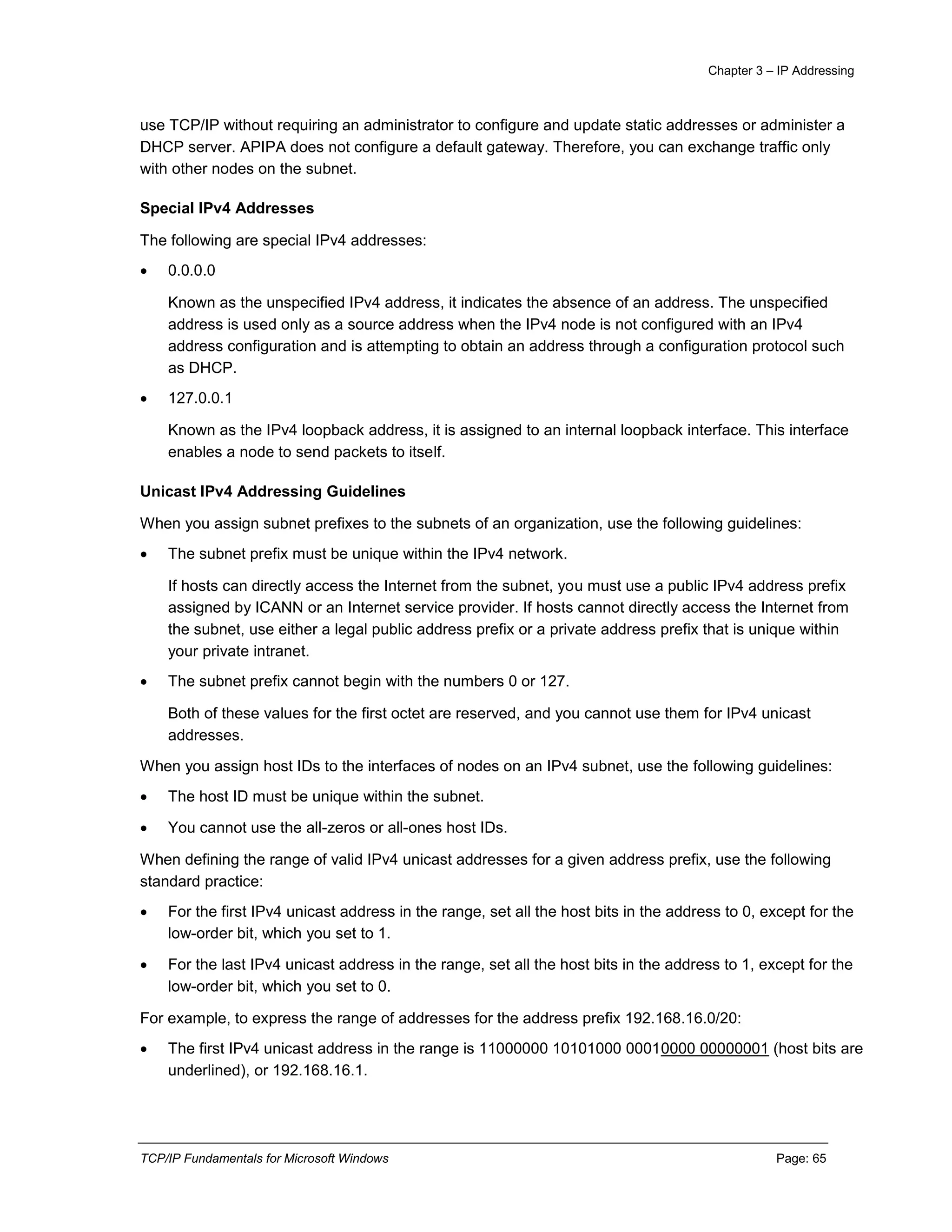 Chapter 3 – IP Addressing
TCP/IP Fundamentals for Microsoft Windows Page: 65
use TCP/IP without requiring an administrator to configure and update static addresses or administer a
DHCP server. APIPA does not configure a default gateway. Therefore, you can exchange traffic only
with other nodes on the subnet.
Special IPv4 Addresses
The following are special IPv4 addresses:
 0.0.0.0
Known as the unspecified IPv4 address, it indicates the absence of an address. The unspecified
address is used only as a source address when the IPv4 node is not configured with an IPv4
address configuration and is attempting to obtain an address through a configuration protocol such
as DHCP.
 127.0.0.1
Known as the IPv4 loopback address, it is assigned to an internal loopback interface. This interface
enables a node to send packets to itself.
Unicast IPv4 Addressing Guidelines
When you assign subnet prefixes to the subnets of an organization, use the following guidelines:
 The subnet prefix must be unique within the IPv4 network.
If hosts can directly access the Internet from the subnet, you must use a public IPv4 address prefix
assigned by ICANN or an Internet service provider. If hosts cannot directly access the Internet from
the subnet, use either a legal public address prefix or a private address prefix that is unique within
your private intranet.
 The subnet prefix cannot begin with the numbers 0 or 127.
Both of these values for the first octet are reserved, and you cannot use them for IPv4 unicast
addresses.
When you assign host IDs to the interfaces of nodes on an IPv4 subnet, use the following guidelines:
 The host ID must be unique within the subnet.
 You cannot use the all-zeros or all-ones host IDs.
When defining the range of valid IPv4 unicast addresses for a given address prefix, use the following
standard practice:
 For the first IPv4 unicast address in the range, set all the host bits in the address to 0, except for the
low-order bit, which you set to 1.
 For the last IPv4 unicast address in the range, set all the host bits in the address to 1, except for the
low-order bit, which you set to 0.
For example, to express the range of addresses for the address prefix 192.168.16.0/20:
 The first IPv4 unicast address in the range is 11000000 10101000 00010000 00000001 (host bits are
underlined), or 192.168.16.1.
 