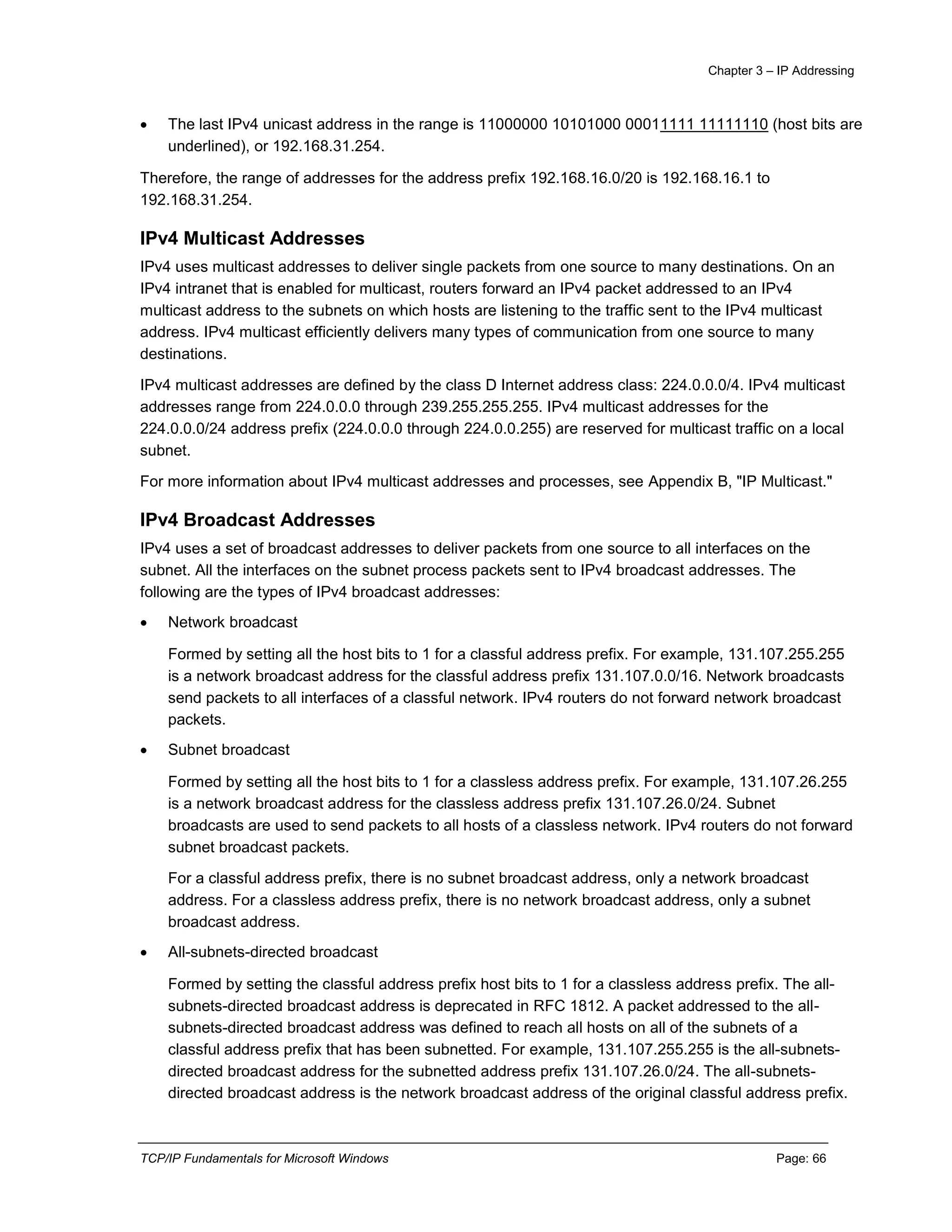 Chapter 3 – IP Addressing
TCP/IP Fundamentals for Microsoft Windows Page: 66
 The last IPv4 unicast address in the range is 11000000 10101000 00011111 11111110 (host bits are
underlined), or 192.168.31.254.
Therefore, the range of addresses for the address prefix 192.168.16.0/20 is 192.168.16.1 to
192.168.31.254.
IPv4 Multicast Addresses
IPv4 uses multicast addresses to deliver single packets from one source to many destinations. On an
IPv4 intranet that is enabled for multicast, routers forward an IPv4 packet addressed to an IPv4
multicast address to the subnets on which hosts are listening to the traffic sent to the IPv4 multicast
address. IPv4 multicast efficiently delivers many types of communication from one source to many
destinations.
IPv4 multicast addresses are defined by the class D Internet address class: 224.0.0.0/4. IPv4 multicast
addresses range from 224.0.0.0 through 239.255.255.255. IPv4 multicast addresses for the
224.0.0.0/24 address prefix (224.0.0.0 through 224.0.0.255) are reserved for multicast traffic on a local
subnet.
For more information about IPv4 multicast addresses and processes, see Appendix B, "IP Multicast."
IPv4 Broadcast Addresses
IPv4 uses a set of broadcast addresses to deliver packets from one source to all interfaces on the
subnet. All the interfaces on the subnet process packets sent to IPv4 broadcast addresses. The
following are the types of IPv4 broadcast addresses:
 Network broadcast
Formed by setting all the host bits to 1 for a classful address prefix. For example, 131.107.255.255
is a network broadcast address for the classful address prefix 131.107.0.0/16. Network broadcasts
send packets to all interfaces of a classful network. IPv4 routers do not forward network broadcast
packets.
 Subnet broadcast
Formed by setting all the host bits to 1 for a classless address prefix. For example, 131.107.26.255
is a network broadcast address for the classless address prefix 131.107.26.0/24. Subnet
broadcasts are used to send packets to all hosts of a classless network. IPv4 routers do not forward
subnet broadcast packets.
For a classful address prefix, there is no subnet broadcast address, only a network broadcast
address. For a classless address prefix, there is no network broadcast address, only a subnet
broadcast address.
 All-subnets-directed broadcast
Formed by setting the classful address prefix host bits to 1 for a classless address prefix. The all-
subnets-directed broadcast address is deprecated in RFC 1812. A packet addressed to the all-
subnets-directed broadcast address was defined to reach all hosts on all of the subnets of a
classful address prefix that has been subnetted. For example, 131.107.255.255 is the all-subnets-
directed broadcast address for the subnetted address prefix 131.107.26.0/24. The all-subnets-
directed broadcast address is the network broadcast address of the original classful address prefix.
 