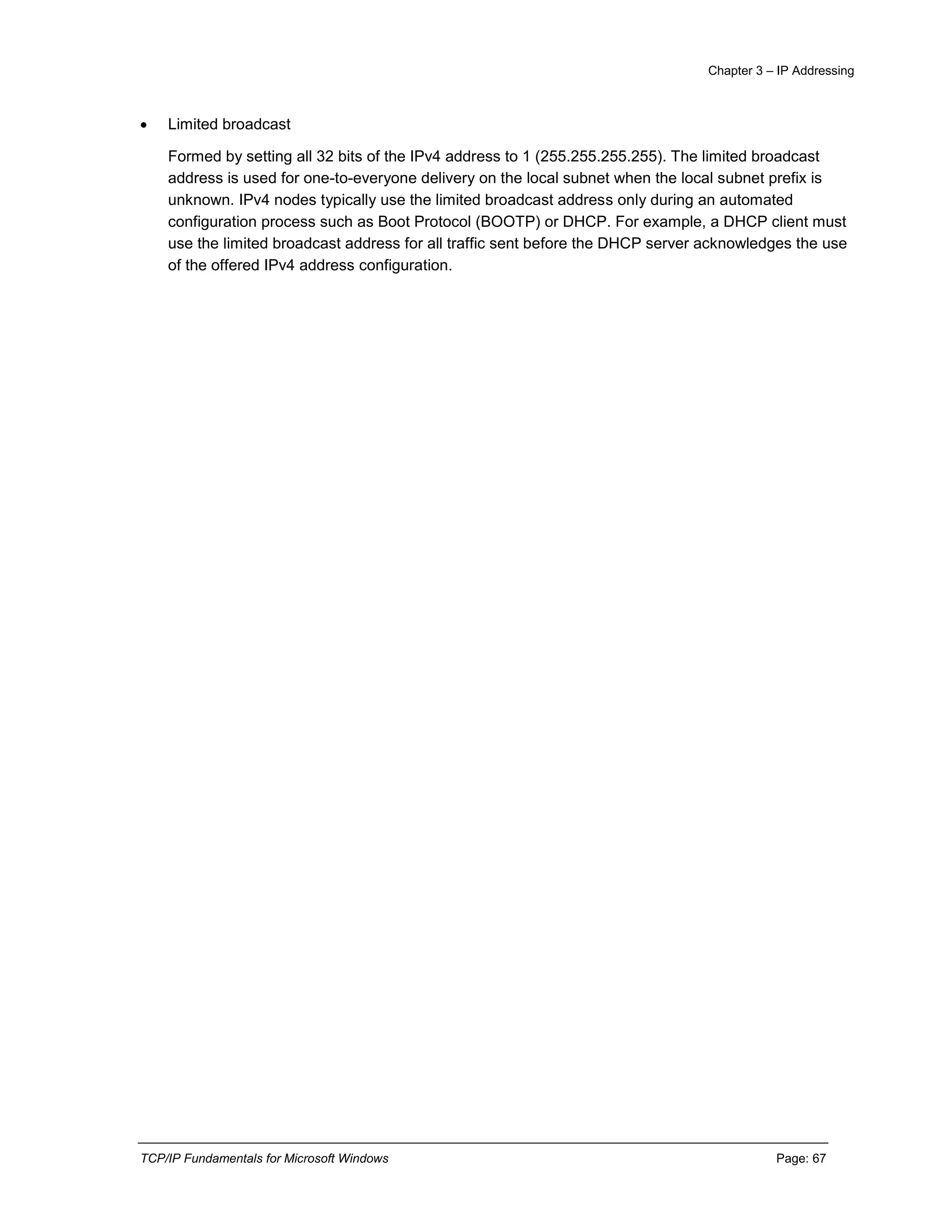 Chapter 3 – IP Addressing
TCP/IP Fundamentals for Microsoft Windows Page: 67
 Limited broadcast
Formed by setting all 32 bits of the IPv4 address to 1 (255.255.255.255). The limited broadcast
address is used for one-to-everyone delivery on the local subnet when the local subnet prefix is
unknown. IPv4 nodes typically use the limited broadcast address only during an automated
configuration process such as Boot Protocol (BOOTP) or DHCP. For example, a DHCP client must
use the limited broadcast address for all traffic sent before the DHCP server acknowledges the use
of the offered IPv4 address configuration.
 