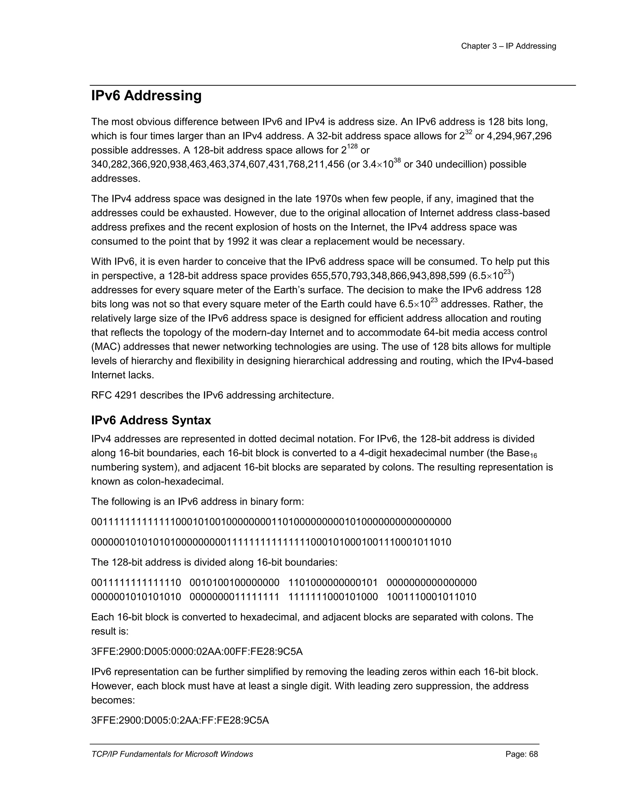 Chapter 3 – IP Addressing
TCP/IP Fundamentals for Microsoft Windows Page: 68
IPv6 Addressing
The most obvious difference between IPv6 and IPv4 is address size. An IPv6 address is 128 bits long,
which is four times larger than an IPv4 address. A 32-bit address space allows for 2
32
or 4,294,967,296
possible addresses. A 128-bit address space allows for 2
128
or
340,282,366,920,938,463,463,374,607,431,768,211,456 (or 3.410
38
or 340 undecillion) possible
addresses.
The IPv4 address space was designed in the late 1970s when few people, if any, imagined that the
addresses could be exhausted. However, due to the original allocation of Internet address class-based
address prefixes and the recent explosion of hosts on the Internet, the IPv4 address space was
consumed to the point that by 1992 it was clear a replacement would be necessary.
With IPv6, it is even harder to conceive that the IPv6 address space will be consumed. To help put this
in perspective, a 128-bit address space provides 655,570,793,348,866,943,898,599 (6.510
23
)
addresses for every square meter of the Earth’s surface. The decision to make the IPv6 address 128
bits long was not so that every square meter of the Earth could have 6.510
23
addresses. Rather, the
relatively large size of the IPv6 address space is designed for efficient address allocation and routing
that reflects the topology of the modern-day Internet and to accommodate 64-bit media access control
(MAC) addresses that newer networking technologies are using. The use of 128 bits allows for multiple
levels of hierarchy and flexibility in designing hierarchical addressing and routing, which the IPv4-based
Internet lacks.
RFC 4291 describes the IPv6 addressing architecture.
IPv6 Address Syntax
IPv4 addresses are represented in dotted decimal notation. For IPv6, the 128-bit address is divided
along 16-bit boundaries, each 16-bit block is converted to a 4-digit hexadecimal number (the Base16
numbering system), and adjacent 16-bit blocks are separated by colons. The resulting representation is
known as colon-hexadecimal.
The following is an IPv6 address in binary form:
0011111111111110001010010000000011010000000001010000000000000000
0000001010101010000000001111111111111110001010001001110001011010
The 128-bit address is divided along 16-bit boundaries:
0011111111111110 0010100100000000 1101000000000101 0000000000000000
0000001010101010 0000000011111111 1111111000101000 1001110001011010
Each 16-bit block is converted to hexadecimal, and adjacent blocks are separated with colons. The
result is:
3FFE:2900:D005:0000:02AA:00FF:FE28:9C5A
IPv6 representation can be further simplified by removing the leading zeros within each 16-bit block.
However, each block must have at least a single digit. With leading zero suppression, the address
becomes:
3FFE:2900:D005:0:2AA:FF:FE28:9C5A
 
