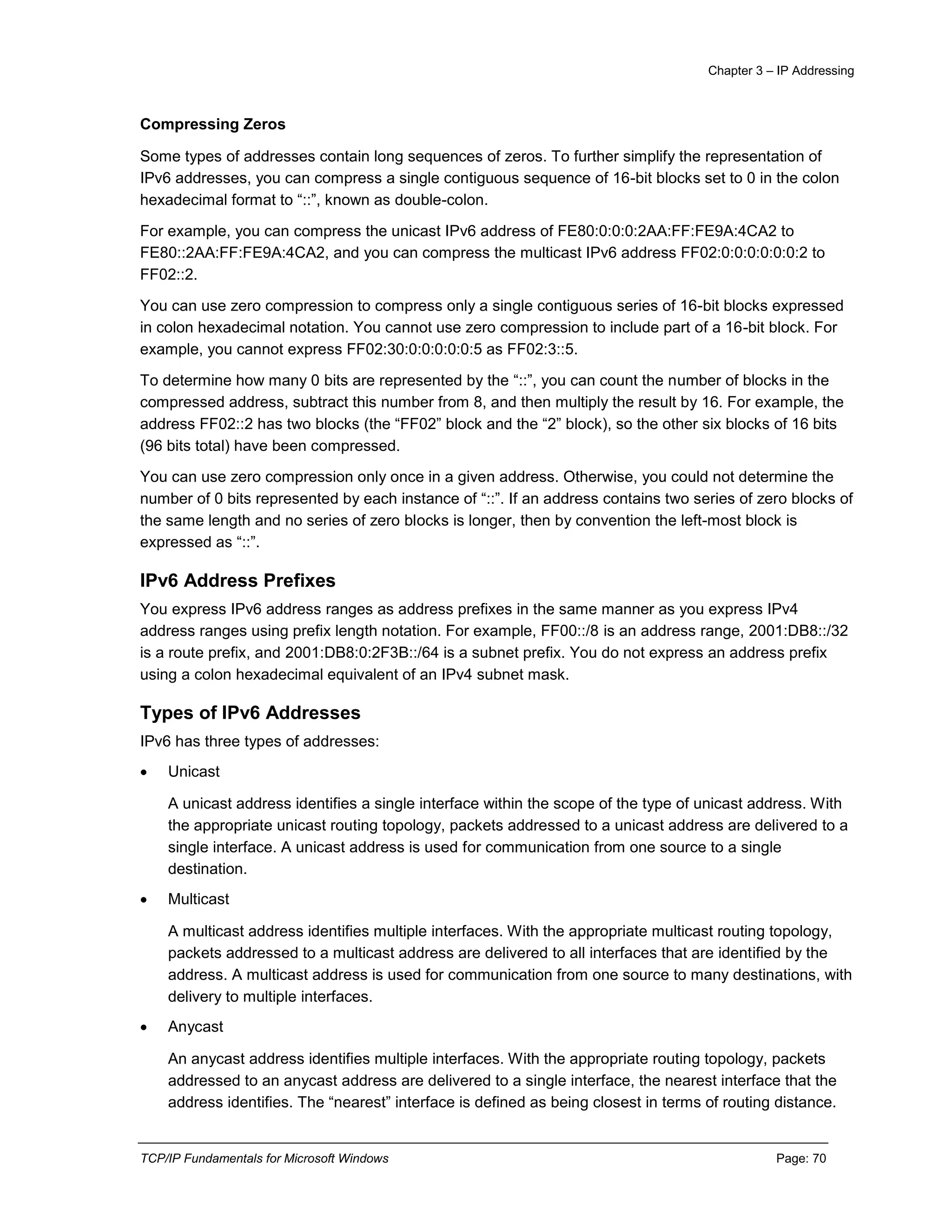 Chapter 3 – IP Addressing
TCP/IP Fundamentals for Microsoft Windows Page: 70
Compressing Zeros
Some types of addresses contain long sequences of zeros. To further simplify the representation of
IPv6 addresses, you can compress a single contiguous sequence of 16-bit blocks set to 0 in the colon
hexadecimal format to “::”, known as double-colon.
For example, you can compress the unicast IPv6 address of FE80:0:0:0:2AA:FF:FE9A:4CA2 to
FE80::2AA:FF:FE9A:4CA2, and you can compress the multicast IPv6 address FF02:0:0:0:0:0:0:2 to
FF02::2.
You can use zero compression to compress only a single contiguous series of 16-bit blocks expressed
in colon hexadecimal notation. You cannot use zero compression to include part of a 16-bit block. For
example, you cannot express FF02:30:0:0:0:0:0:5 as FF02:3::5.
To determine how many 0 bits are represented by the “::”, you can count the number of blocks in the
compressed address, subtract this number from 8, and then multiply the result by 16. For example, the
address FF02::2 has two blocks (the “FF02” block and the “2” block), so the other six blocks of 16 bits
(96 bits total) have been compressed.
You can use zero compression only once in a given address. Otherwise, you could not determine the
number of 0 bits represented by each instance of “::”. If an address contains two series of zero blocks of
the same length and no series of zero blocks is longer, then by convention the left-most block is
expressed as “::”.
IPv6 Address Prefixes
You express IPv6 address ranges as address prefixes in the same manner as you express IPv4
address ranges using prefix length notation. For example, FF00::/8 is an address range, 2001:DB8::/32
is a route prefix, and 2001:DB8:0:2F3B::/64 is a subnet prefix. You do not express an address prefix
using a colon hexadecimal equivalent of an IPv4 subnet mask.
Types of IPv6 Addresses
IPv6 has three types of addresses:
 Unicast
A unicast address identifies a single interface within the scope of the type of unicast address. With
the appropriate unicast routing topology, packets addressed to a unicast address are delivered to a
single interface. A unicast address is used for communication from one source to a single
destination.
 Multicast
A multicast address identifies multiple interfaces. With the appropriate multicast routing topology,
packets addressed to a multicast address are delivered to all interfaces that are identified by the
address. A multicast address is used for communication from one source to many destinations, with
delivery to multiple interfaces.
 Anycast
An anycast address identifies multiple interfaces. With the appropriate routing topology, packets
addressed to an anycast address are delivered to a single interface, the nearest interface that the
address identifies. The “nearest” interface is defined as being closest in terms of routing distance.
 