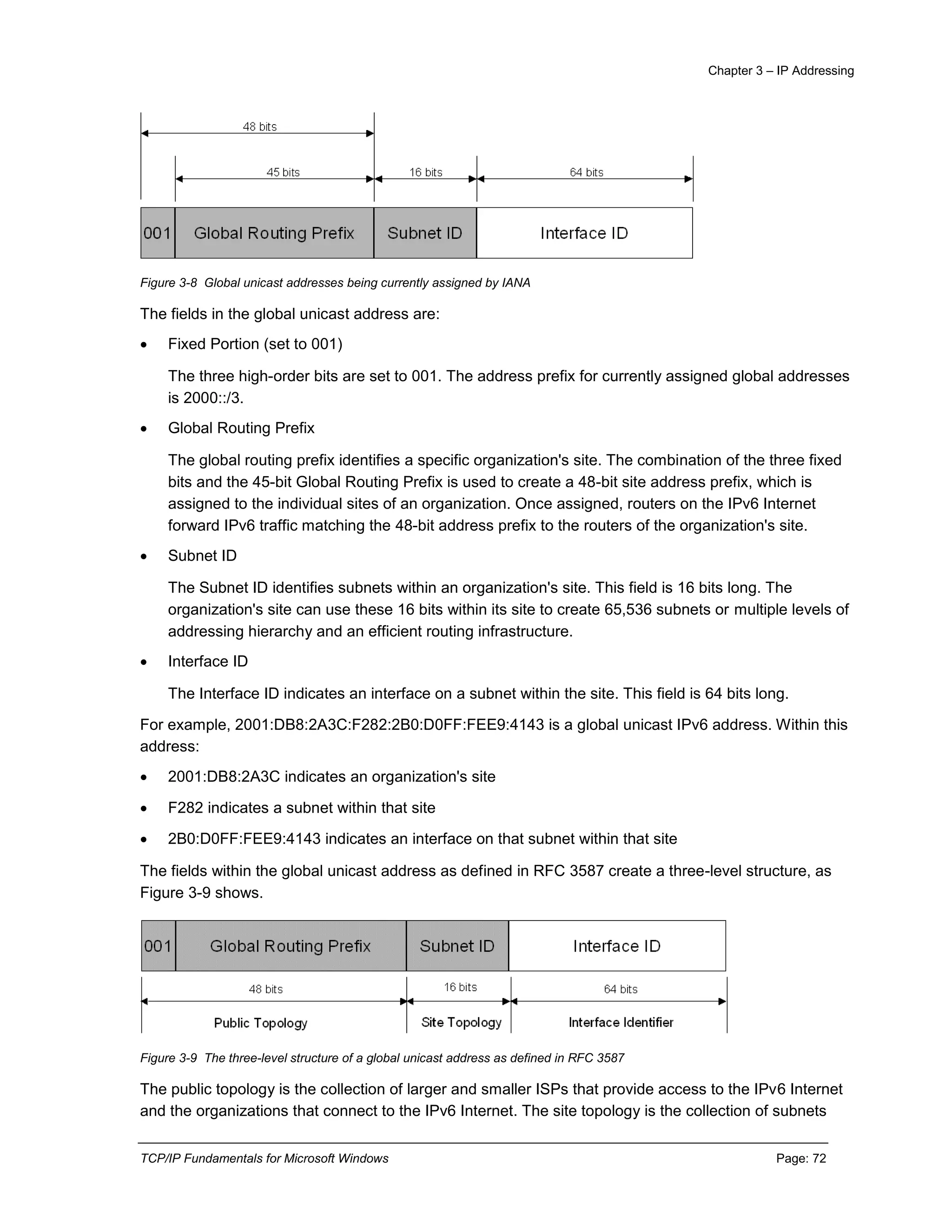 Chapter 3 – IP Addressing
TCP/IP Fundamentals for Microsoft Windows Page: 72
Figure 3-8 Global unicast addresses being currently assigned by IANA
The fields in the global unicast address are:
 Fixed Portion (set to 001)
The three high-order bits are set to 001. The address prefix for currently assigned global addresses
is 2000::/3.
 Global Routing Prefix
The global routing prefix identifies a specific organization's site. The combination of the three fixed
bits and the 45-bit Global Routing Prefix is used to create a 48-bit site address prefix, which is
assigned to the individual sites of an organization. Once assigned, routers on the IPv6 Internet
forward IPv6 traffic matching the 48-bit address prefix to the routers of the organization's site.
 Subnet ID
The Subnet ID identifies subnets within an organization's site. This field is 16 bits long. The
organization's site can use these 16 bits within its site to create 65,536 subnets or multiple levels of
addressing hierarchy and an efficient routing infrastructure.
 Interface ID
The Interface ID indicates an interface on a subnet within the site. This field is 64 bits long.
For example, 2001:DB8:2A3C:F282:2B0:D0FF:FEE9:4143 is a global unicast IPv6 address. Within this
address:
 2001:DB8:2A3C indicates an organization's site
 F282 indicates a subnet within that site
 2B0:D0FF:FEE9:4143 indicates an interface on that subnet within that site
The fields within the global unicast address as defined in RFC 3587 create a three-level structure, as
Figure 3-9 shows.
Figure 3-9 The three-level structure of a global unicast address as defined in RFC 3587
The public topology is the collection of larger and smaller ISPs that provide access to the IPv6 Internet
and the organizations that connect to the IPv6 Internet. The site topology is the collection of subnets
 