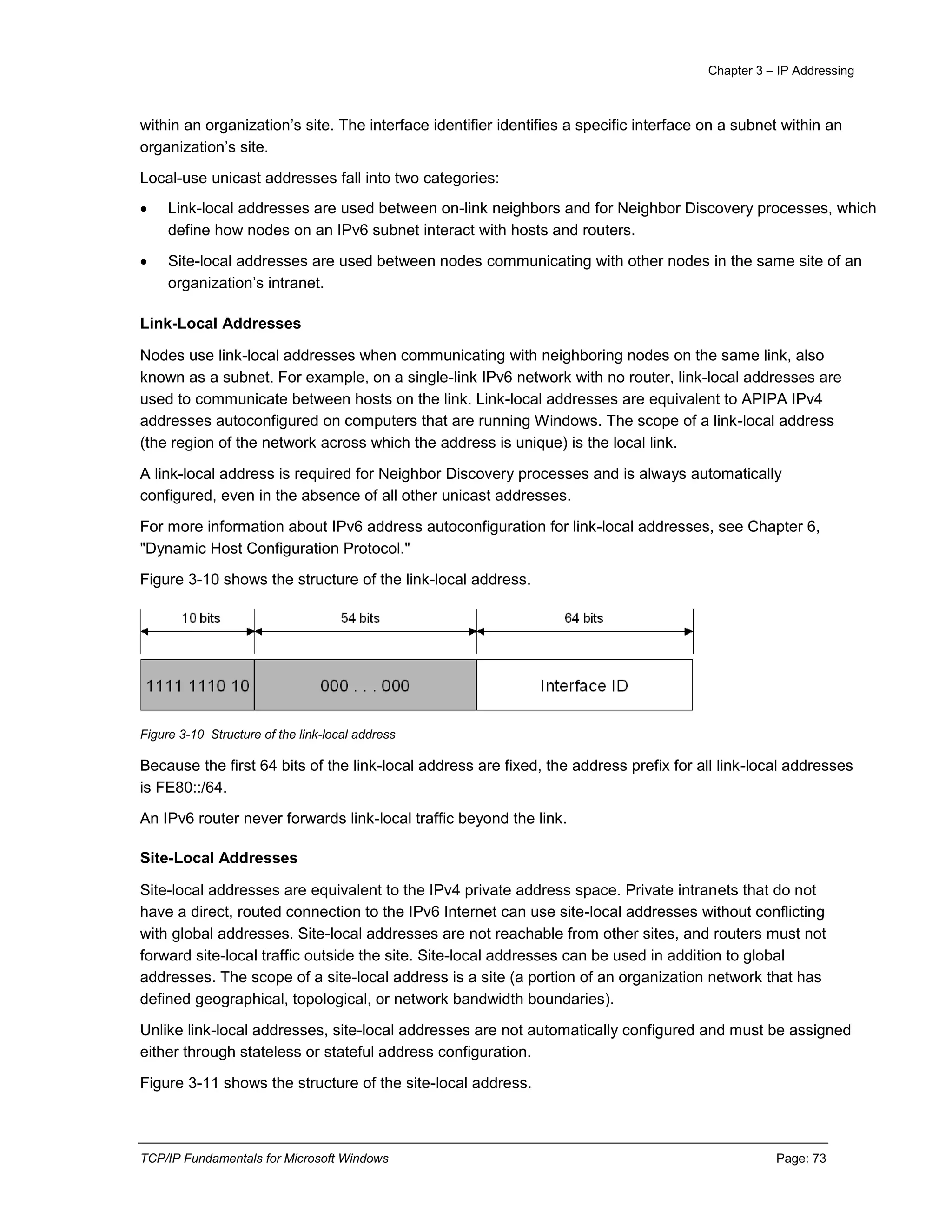 Chapter 3 – IP Addressing
TCP/IP Fundamentals for Microsoft Windows Page: 73
within an organization’s site. The interface identifier identifies a specific interface on a subnet within an
organization’s site.
Local-use unicast addresses fall into two categories:
 Link-local addresses are used between on-link neighbors and for Neighbor Discovery processes, which
define how nodes on an IPv6 subnet interact with hosts and routers.
 Site-local addresses are used between nodes communicating with other nodes in the same site of an
organization’s intranet.
Link-Local Addresses
Nodes use link-local addresses when communicating with neighboring nodes on the same link, also
known as a subnet. For example, on a single-link IPv6 network with no router, link-local addresses are
used to communicate between hosts on the link. Link-local addresses are equivalent to APIPA IPv4
addresses autoconfigured on computers that are running Windows. The scope of a link-local address
(the region of the network across which the address is unique) is the local link.
A link-local address is required for Neighbor Discovery processes and is always automatically
configured, even in the absence of all other unicast addresses.
For more information about IPv6 address autoconfiguration for link-local addresses, see Chapter 6,
"Dynamic Host Configuration Protocol."
Figure 3-10 shows the structure of the link-local address.
Figure 3-10 Structure of the link-local address
Because the first 64 bits of the link-local address are fixed, the address prefix for all link-local addresses
is FE80::/64.
An IPv6 router never forwards link-local traffic beyond the link.
Site-Local Addresses
Site-local addresses are equivalent to the IPv4 private address space. Private intranets that do not
have a direct, routed connection to the IPv6 Internet can use site-local addresses without conflicting
with global addresses. Site-local addresses are not reachable from other sites, and routers must not
forward site-local traffic outside the site. Site-local addresses can be used in addition to global
addresses. The scope of a site-local address is a site (a portion of an organization network that has
defined geographical, topological, or network bandwidth boundaries).
Unlike link-local addresses, site-local addresses are not automatically configured and must be assigned
either through stateless or stateful address configuration.
Figure 3-11 shows the structure of the site-local address.
 