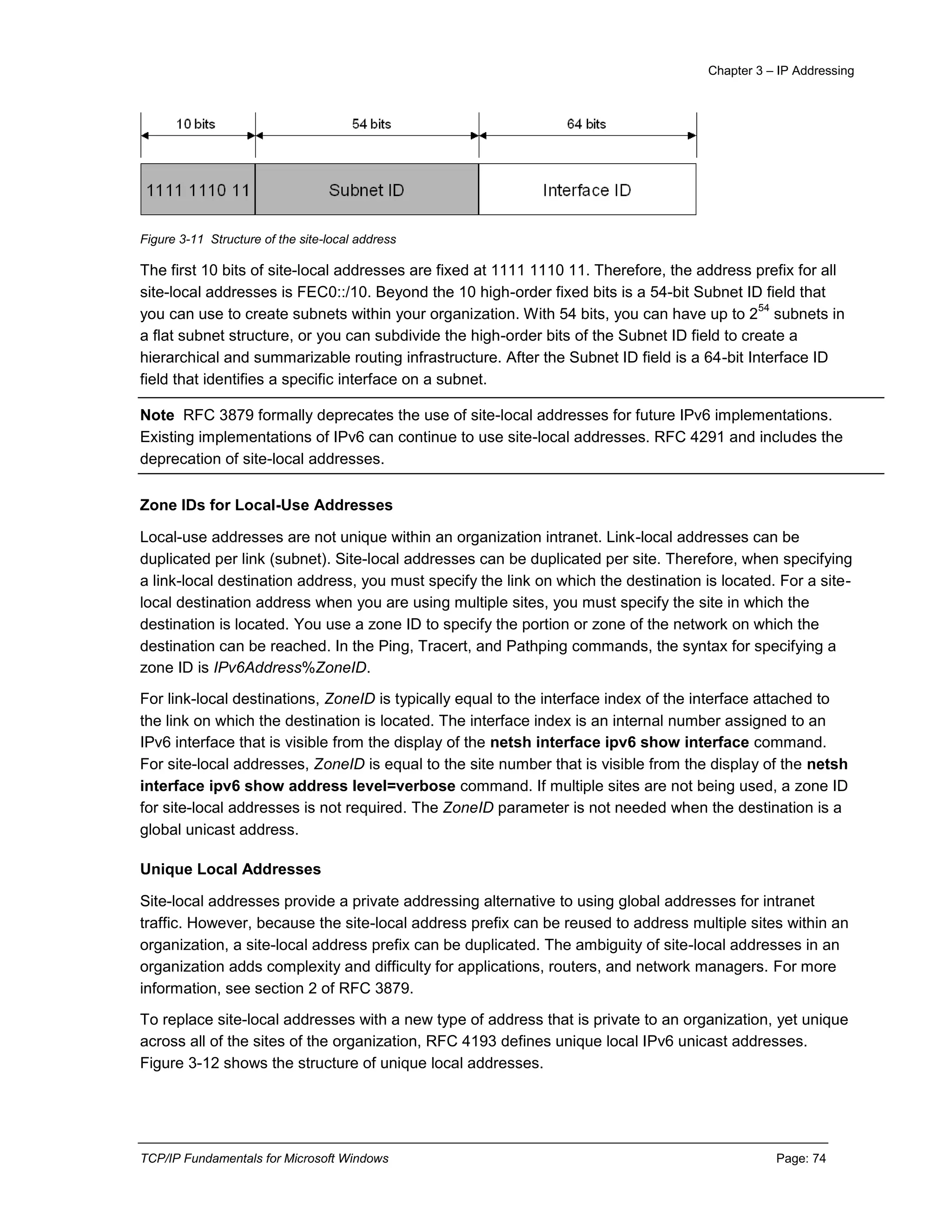 Chapter 3 – IP Addressing
TCP/IP Fundamentals for Microsoft Windows Page: 74
Figure 3-11 Structure of the site-local address
The first 10 bits of site-local addresses are fixed at 1111 1110 11. Therefore, the address prefix for all
site-local addresses is FEC0::/10. Beyond the 10 high-order fixed bits is a 54-bit Subnet ID field that
you can use to create subnets within your organization. With 54 bits, you can have up to 2
54
subnets in
a flat subnet structure, or you can subdivide the high-order bits of the Subnet ID field to create a
hierarchical and summarizable routing infrastructure. After the Subnet ID field is a 64-bit Interface ID
field that identifies a specific interface on a subnet.
Note RFC 3879 formally deprecates the use of site-local addresses for future IPv6 implementations.
Existing implementations of IPv6 can continue to use site-local addresses. RFC 4291 and includes the
deprecation of site-local addresses.
Zone IDs for Local-Use Addresses
Local-use addresses are not unique within an organization intranet. Link-local addresses can be
duplicated per link (subnet). Site-local addresses can be duplicated per site. Therefore, when specifying
a link-local destination address, you must specify the link on which the destination is located. For a site-
local destination address when you are using multiple sites, you must specify the site in which the
destination is located. You use a zone ID to specify the portion or zone of the network on which the
destination can be reached. In the Ping, Tracert, and Pathping commands, the syntax for specifying a
zone ID is IPv6Address%ZoneID.
For link-local destinations, ZoneID is typically equal to the interface index of the interface attached to
the link on which the destination is located. The interface index is an internal number assigned to an
IPv6 interface that is visible from the display of the netsh interface ipv6 show interface command.
For site-local addresses, ZoneID is equal to the site number that is visible from the display of the netsh
interface ipv6 show address level=verbose command. If multiple sites are not being used, a zone ID
for site-local addresses is not required. The ZoneID parameter is not needed when the destination is a
global unicast address.
Unique Local Addresses
Site-local addresses provide a private addressing alternative to using global addresses for intranet
traffic. However, because the site-local address prefix can be reused to address multiple sites within an
organization, a site-local address prefix can be duplicated. The ambiguity of site-local addresses in an
organization adds complexity and difficulty for applications, routers, and network managers. For more
information, see section 2 of RFC 3879.
To replace site-local addresses with a new type of address that is private to an organization, yet unique
across all of the sites of the organization, RFC 4193 defines unique local IPv6 unicast addresses.
Figure 3-12 shows the structure of unique local addresses.
 