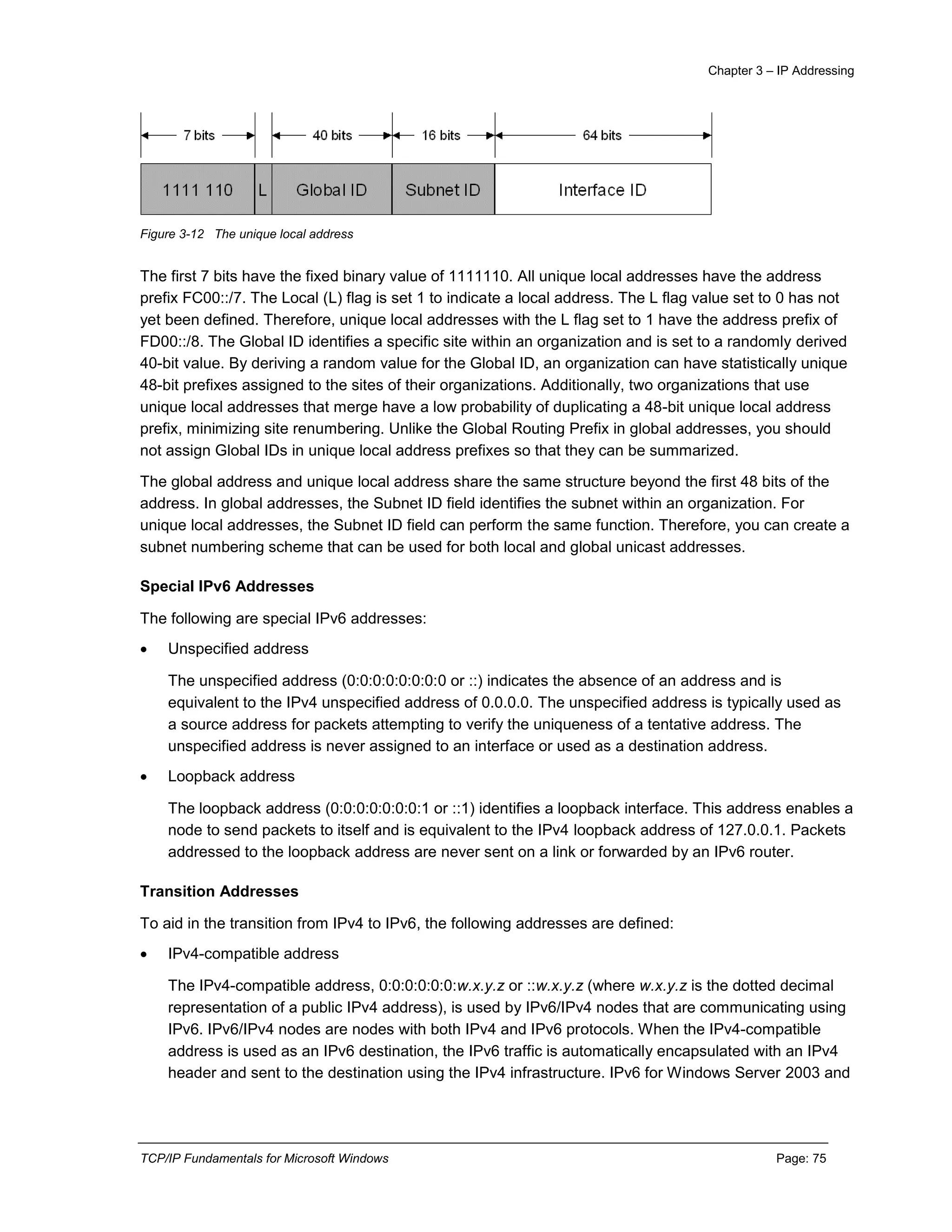 Chapter 3 – IP Addressing
TCP/IP Fundamentals for Microsoft Windows Page: 75
Figure 3-12 The unique local address
The first 7 bits have the fixed binary value of 1111110. All unique local addresses have the address
prefix FC00::/7. The Local (L) flag is set 1 to indicate a local address. The L flag value set to 0 has not
yet been defined. Therefore, unique local addresses with the L flag set to 1 have the address prefix of
FD00::/8. The Global ID identifies a specific site within an organization and is set to a randomly derived
40-bit value. By deriving a random value for the Global ID, an organization can have statistically unique
48-bit prefixes assigned to the sites of their organizations. Additionally, two organizations that use
unique local addresses that merge have a low probability of duplicating a 48-bit unique local address
prefix, minimizing site renumbering. Unlike the Global Routing Prefix in global addresses, you should
not assign Global IDs in unique local address prefixes so that they can be summarized.
The global address and unique local address share the same structure beyond the first 48 bits of the
address. In global addresses, the Subnet ID field identifies the subnet within an organization. For
unique local addresses, the Subnet ID field can perform the same function. Therefore, you can create a
subnet numbering scheme that can be used for both local and global unicast addresses.
Special IPv6 Addresses
The following are special IPv6 addresses:
 Unspecified address
The unspecified address (0:0:0:0:0:0:0:0 or ::) indicates the absence of an address and is
equivalent to the IPv4 unspecified address of 0.0.0.0. The unspecified address is typically used as
a source address for packets attempting to verify the uniqueness of a tentative address. The
unspecified address is never assigned to an interface or used as a destination address.
 Loopback address
The loopback address (0:0:0:0:0:0:0:1 or ::1) identifies a loopback interface. This address enables a
node to send packets to itself and is equivalent to the IPv4 loopback address of 127.0.0.1. Packets
addressed to the loopback address are never sent on a link or forwarded by an IPv6 router.
Transition Addresses
To aid in the transition from IPv4 to IPv6, the following addresses are defined:
 IPv4-compatible address
The IPv4-compatible address, 0:0:0:0:0:0:w.x.y.z or ::w.x.y.z (where w.x.y.z is the dotted decimal
representation of a public IPv4 address), is used by IPv6/IPv4 nodes that are communicating using
IPv6. IPv6/IPv4 nodes are nodes with both IPv4 and IPv6 protocols. When the IPv4-compatible
address is used as an IPv6 destination, the IPv6 traffic is automatically encapsulated with an IPv4
header and sent to the destination using the IPv4 infrastructure. IPv6 for Windows Server 2003 and
 