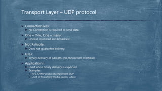  Connection less:
 No Connection is required to send data.
 One – One, One – many:
 Unicast, multicast and broadcast.
 Not Reliable:
 Does not guarantee delivery.
 Uses:
 Timely delivery of packets. (no connection overhead)
 Applications:
 Used when timely delivery is expected.
 Examples:
 NFS, SNMP protocols implement UDP
 Used in Streaming media (audio, video)
Transport Layer – UDP protocol
 