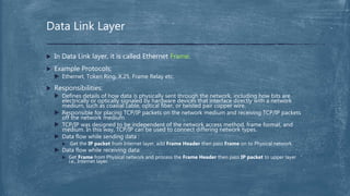  In Data Link layer, it is called Ethernet Frame.
 Example Protocols:
 Ethernet, Token Ring, X.25, Frame Relay etc.
 Responsibilities:
 Defines details of how data is physically sent through the network, including how bits are
electrically or optically signaled by hardware devices that interface directly with a network
medium, such as coaxial cable, optical fiber, or twisted pair copper wire.
 Responsible for placing TCP/IP packets on the network medium and receiving TCP/IP packets
off the network medium.
 TCP/IP was designed to be independent of the network access method, frame format, and
medium. In this way, TCP/IP can be used to connect differing network types.
 Data flow while sending data :
 Get the IP packet from Internet layer, add Frame Header then pass Frame on to Physical network.
 Data flow while receiving data:
 Get Frame from Physical network and process the Frame Header then pass IP packet to upper layer
i.e., Internet layer.
Data Link Layer
 
