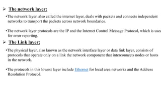 •The network layer, also called the internet layer, deals with packets and connects independent
networks to transport the packets across network boundaries.
•The network layer protocols are the IP and the Internet Control Message Protocol, which is used
for error reporting.
•The physical layer, also known as the network interface layer or data link layer, consists of
protocols that operate only on a link the network component that interconnects nodes or hosts
in the network.
•The protocols in this lowest layer include Ethernet for local area networks and the Address
Resolution Protocol.
 The network layer:
 The Link layer:
 
