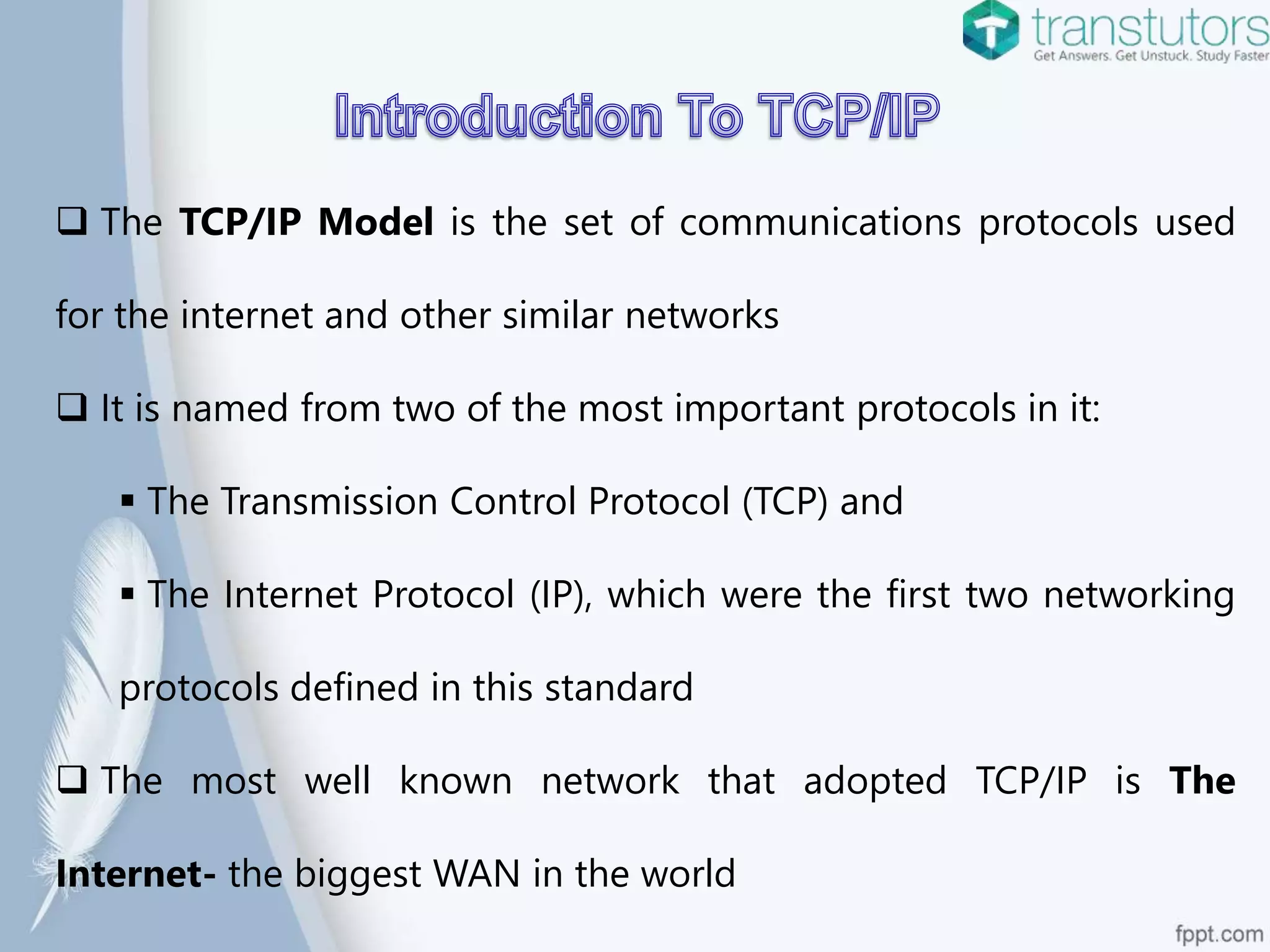  The TCP/IP Model is the set of communications protocols used
for the internet and other similar networks
It is named from two of the most important protocols in it:
The Transmission Control Protocol (TCP) and
The Internet Protocol (IP), which were the first two networking
protocols defined in this standard
The most well known network that adopted TCP/IP is The
Internet- the biggest WAN in the world