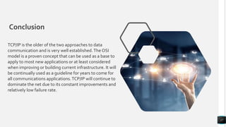Conclusion
17
TCP/IP is the older of the two approaches to data
communication and is very well established.The OSI
model is a proven concept that can be used as a base to
apply to most new applications or at least considered
when improving or building current infrastructure. It will
be continually used as a guideline for years to come for
all communications applications.TCP/IP will continue to
dominate the net due to its constant improvements and
relatively low failure rate.
 