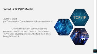 What isTCP/IP Model
TCP/IP is short
for Transmission Control Protocol/Internet Protocol.
TCP/IP is the suite of communications
protocols used to connect hosts on the Internet.
TCP/IP uses several protocols, the two main ones
being TCP and IP.
4
 