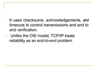  It uses checksums, acknowledgements, and
timeouts to control transmissions and end to
end verification.
 Unlike the OSI model, TCP/IP treats
reliability as an end-to-end problem
 