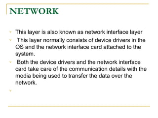 NETWORK



This layer is also known as network interface layer
This layer normally consists of device drivers in the
OS and the network interface card attached to the
system.
Both the device drivers and the network interface
card take care of the communication details with the
media being used to transfer the data over the
network.

 